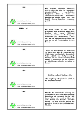 1941
              Der     deutsche    Neurologe    Bannwarth
              berichtete über eine Reihe von Patienten mit
              charakteristischen           neurologischen
              Symptomen.       Diese   in    Form      von
              Meningoradikuloneuritiden       auftretenden
              Beschwerden wurden später unter dem
              Begriff Bannwarth-Syndrom zusammen-
              gefasst.



1941 - 1942
              Die Briten warfen als erste auf der
              schottischen Insel Gruinard Island einige
              Bomben       mit     einem       Milzbrand
              verursachenden Virus ab. Der Erfolg war
              verblüffend (und abschreckend) – noch
              1979 war die Insel so stark verseucht, dass
              man sie nur mit Schutzanzügen betreten
              konnte.



   1942
              „Einige der Einrichtungen in Deutschland
              zur Entwicklung und zur Abschätzung der
              Möglichkeiten von biologischen Kampfmitteln
              laufen offiziell als Krebsforschungsab-
              teilungen, um die lokale Bevölkerung nicht
              unnötig zu beunruhigen und die Aktivitäten
              der Einrichtungen plausibel erscheinen zu
              lassen.“



   1942

                  E.B. Kearny; U.J. Wile; Picard RG;

              The morphology of spirochaeta pallida in
              the electron microscope.




   1942
              Obwohl die antibiotische Wirkung des
              Schimmelpilzes Penicillium notatum (heute
              Penicillium chrysogenum) bereits viele
              Jahre bekannt war, konnte erst jetzt der
              erste Patient mit Penicillin behandelt
              werden. Mit dem Penicillin begann der
              eigentliche Siegeszug der Antibiotika in der
              Medizin.
 