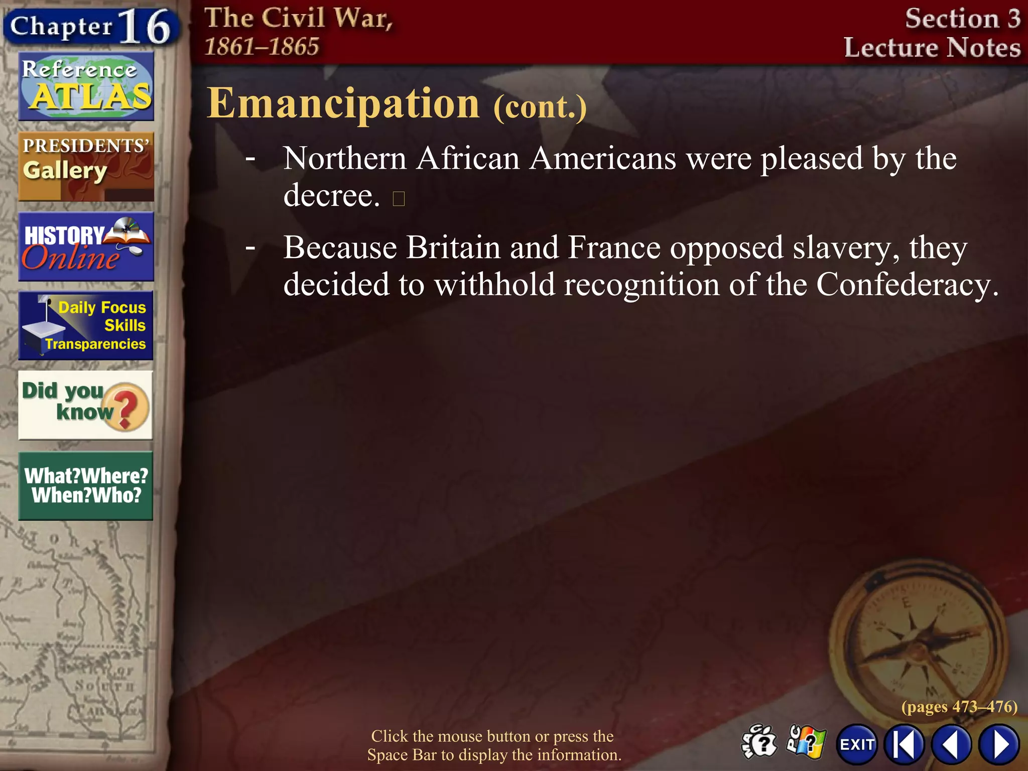 Click the mouse button or press the
Space Bar to display the information.
Emancipation (cont.)
(pages 473–476)
- Because Britain and France opposed slavery, they
decided to withhold recognition of the Confederacy.
- Northern African Americans were pleased by the
decree. 
 