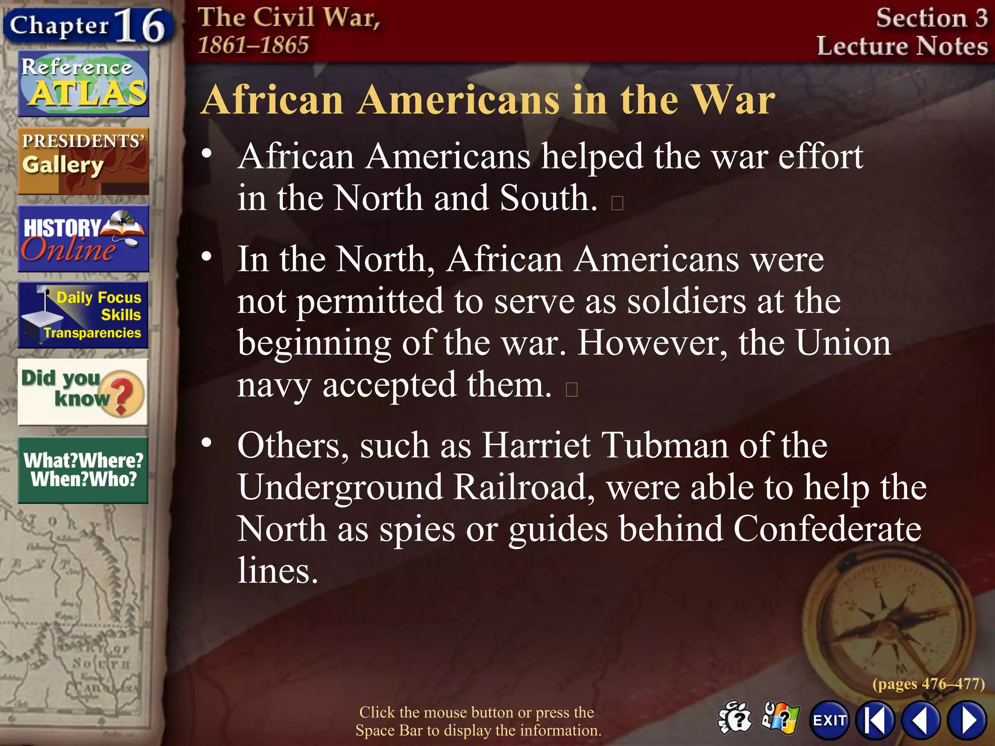 Click the mouse button or press the
Space Bar to display the information.
African Americans in the War
• African Americans helped the war effort
in the North and South. 
(pages 476–477)
• In the North, African Americans were
not permitted to serve as soldiers at the
beginning of the war. However, the Union
navy accepted them. 
• Others, such as Harriet Tubman of the
Underground Railroad, were able to help the
North as spies or guides behind Confederate
lines.
 