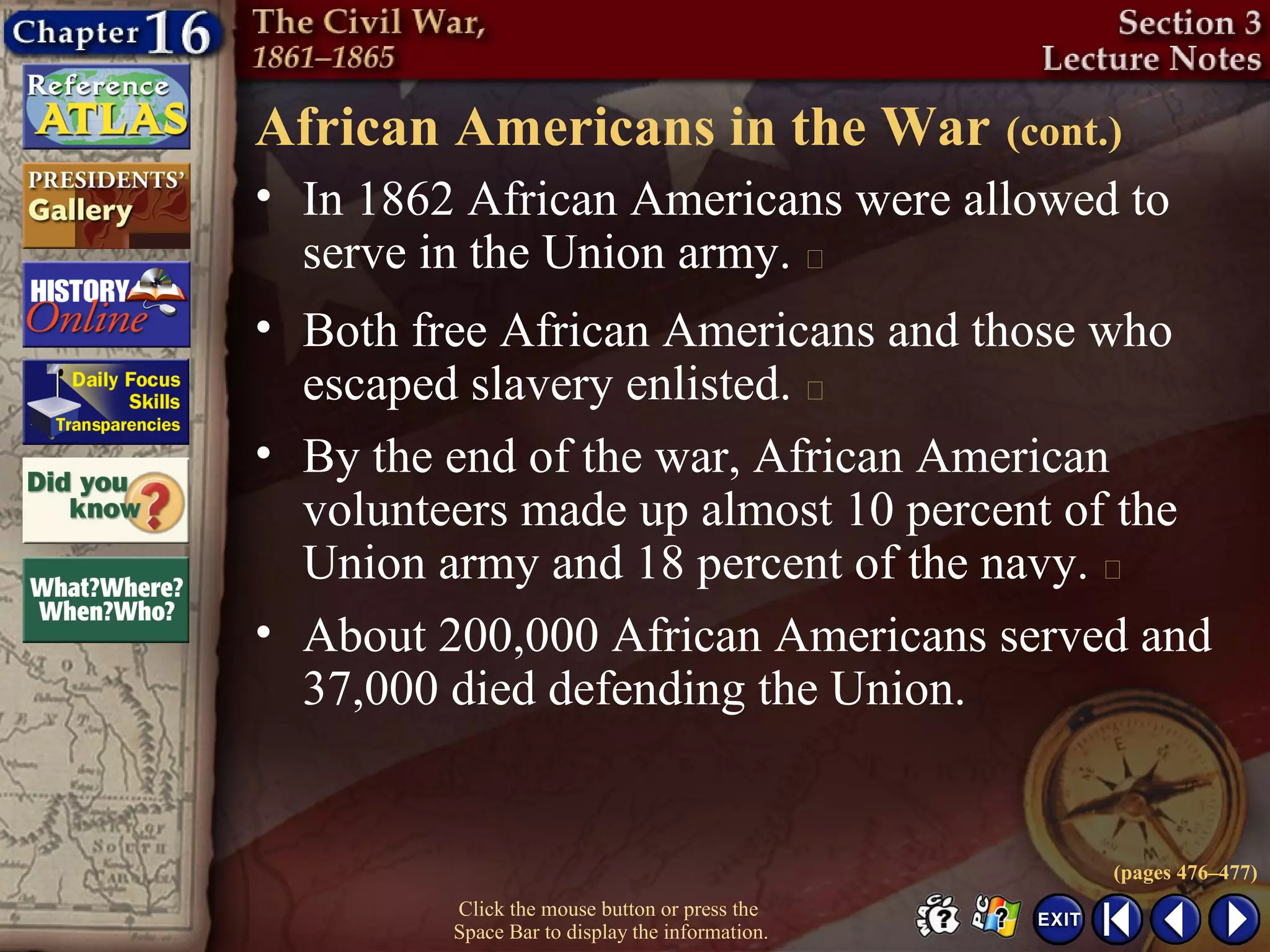 Click the mouse button or press the
Space Bar to display the information.
African Americans in the War (cont.)
• In 1862 African Americans were allowed to
serve in the Union army. 
• Both free African Americans and those who
escaped slavery enlisted. 
• By the end of the war, African American
volunteers made up almost 10 percent of the
Union army and 18 percent of the navy. 
• About 200,000 African Americans served and
37,000 died defending the Union.
(pages 476–477)
 