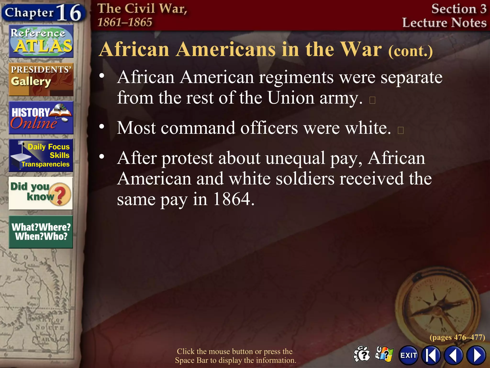 Click the mouse button or press the
Space Bar to display the information.
African Americans in the War (cont.)
• African American regiments were separate
from the rest of the Union army. 
• Most command officers were white. 
• After protest about unequal pay, African
American and white soldiers received the
same pay in 1864.
(pages 476–477)
 
