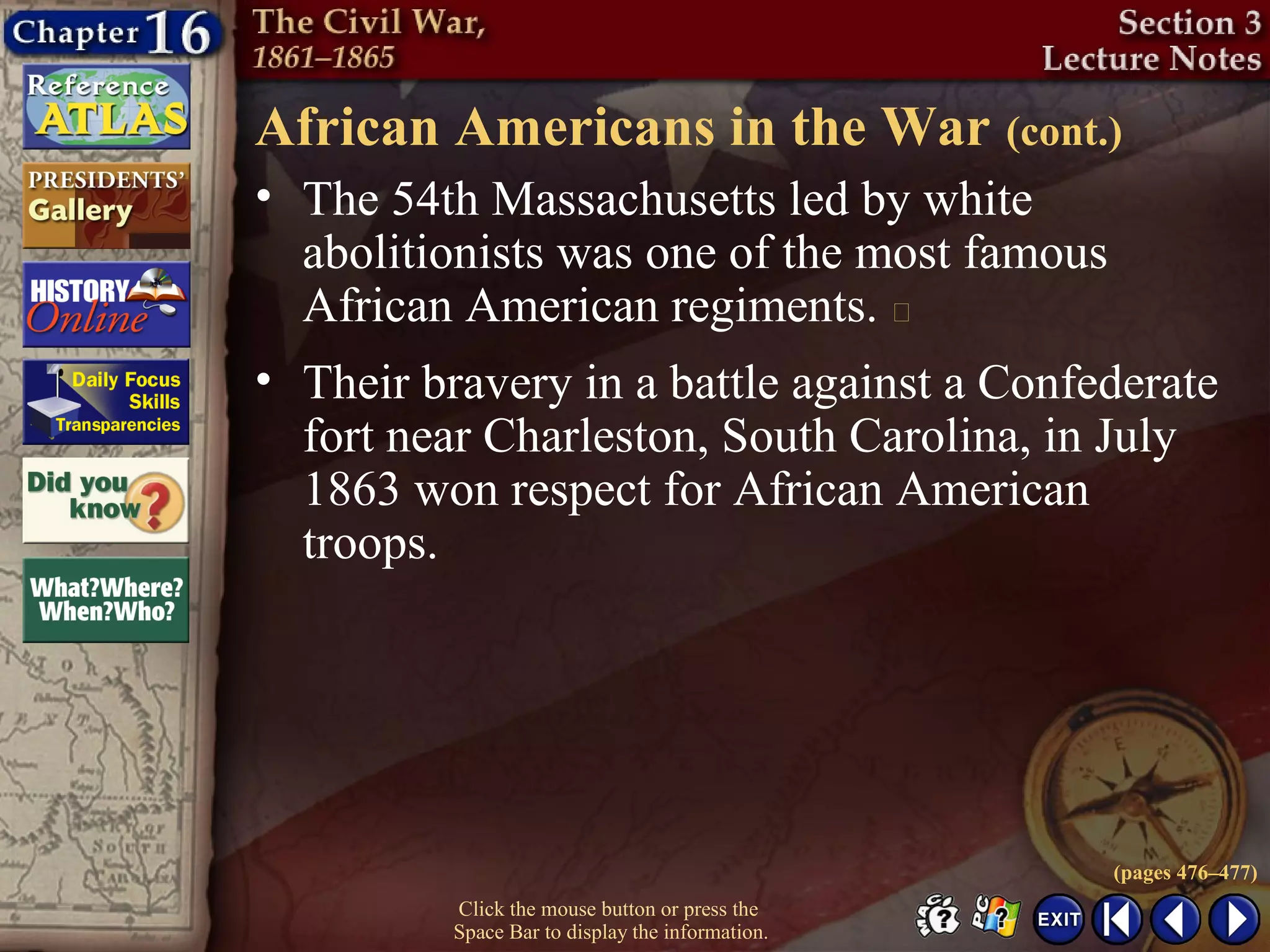 Click the mouse button or press the
Space Bar to display the information.
African Americans in the War (cont.)
• The 54th Massachusetts led by white
abolitionists was one of the most famous
African American regiments. 
• Their bravery in a battle against a Confederate
fort near Charleston, South Carolina, in July
1863 won respect for African American
troops.
(pages 476–477)
 