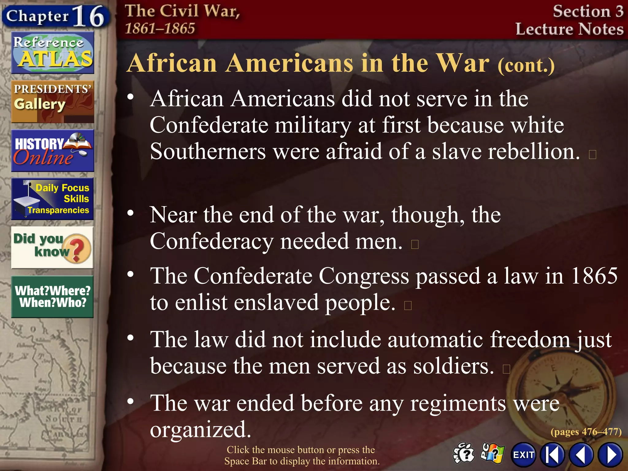 Click the mouse button or press the
Space Bar to display the information.
African Americans in the War (cont.)
• African Americans did not serve in the
Confederate military at first because white
Southerners were afraid of a slave rebellion. 
• Near the end of the war, though, the
Confederacy needed men. 
• The Confederate Congress passed a law in 1865
to enlist enslaved people. 
• The law did not include automatic freedom just
because the men served as soldiers. 
• The war ended before any regiments were
organized. (pages 476–477)
 