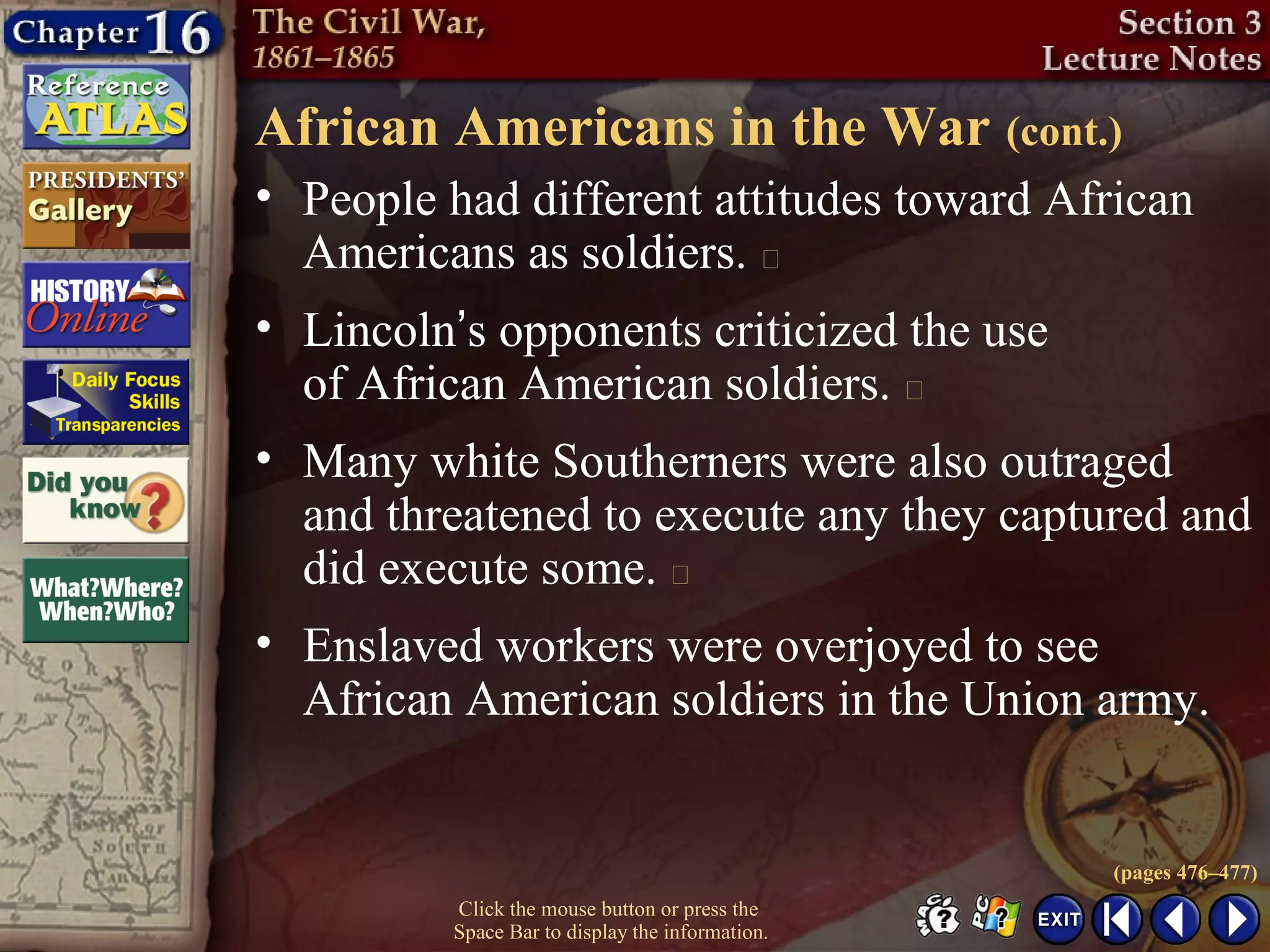 Click the mouse button or press the
Space Bar to display the information.
African Americans in the War (cont.)
• People had different attitudes toward African
Americans as soldiers. 
• Lincoln’s opponents criticized the use
of African American soldiers. 
• Many white Southerners were also outraged
and threatened to execute any they captured and
did execute some. 
• Enslaved workers were overjoyed to see
African American soldiers in the Union army.
(pages 476–477)
 