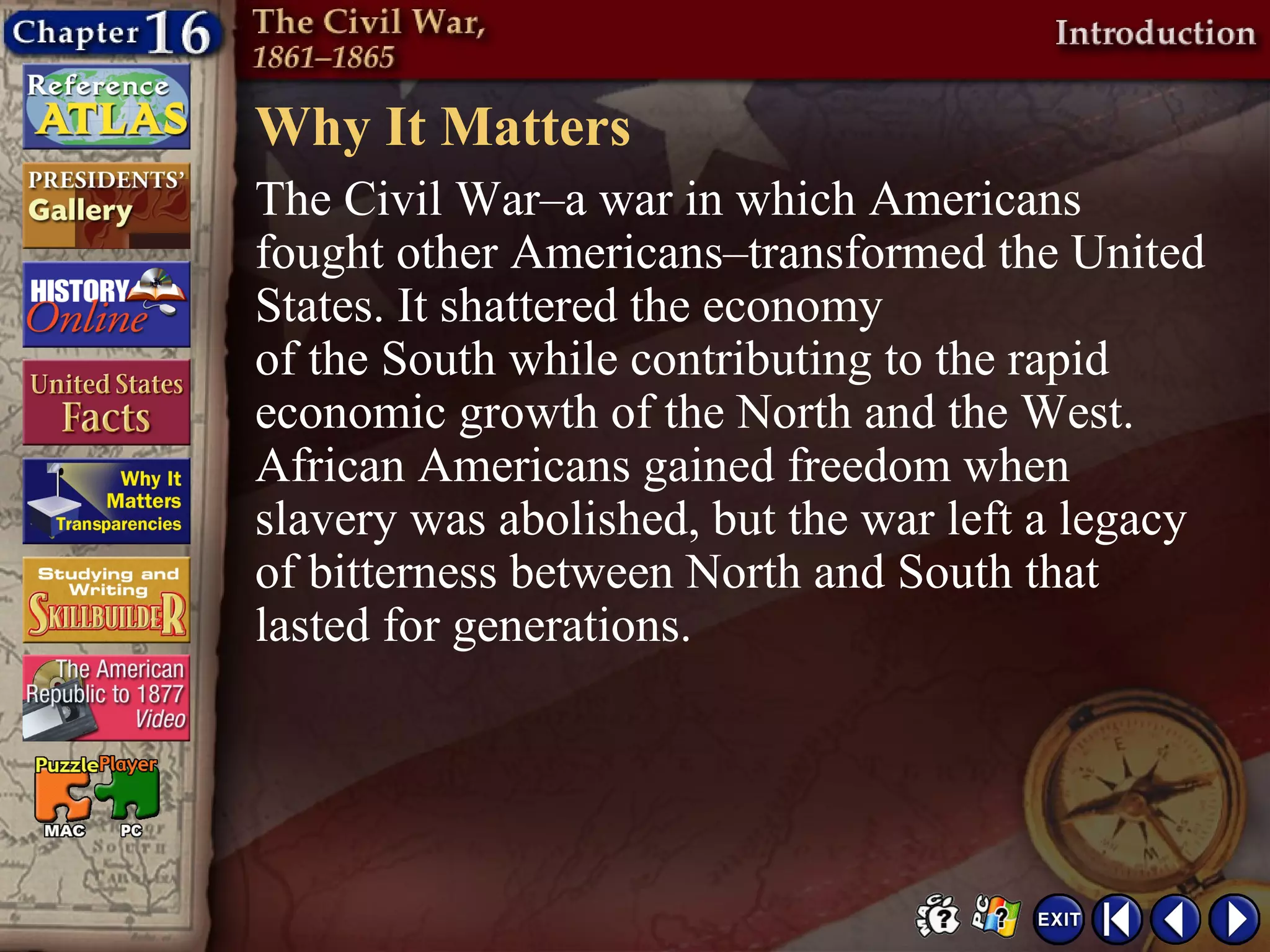 Why It Matters
The Civil War–a war in which Americans
fought other Americans–transformed the United
States. It shattered the economy
of the South while contributing to the rapid
economic growth of the North and the West.
African Americans gained freedom when
slavery was abolished, but the war left a legacy
of bitterness between North and South that
lasted for generations.
 