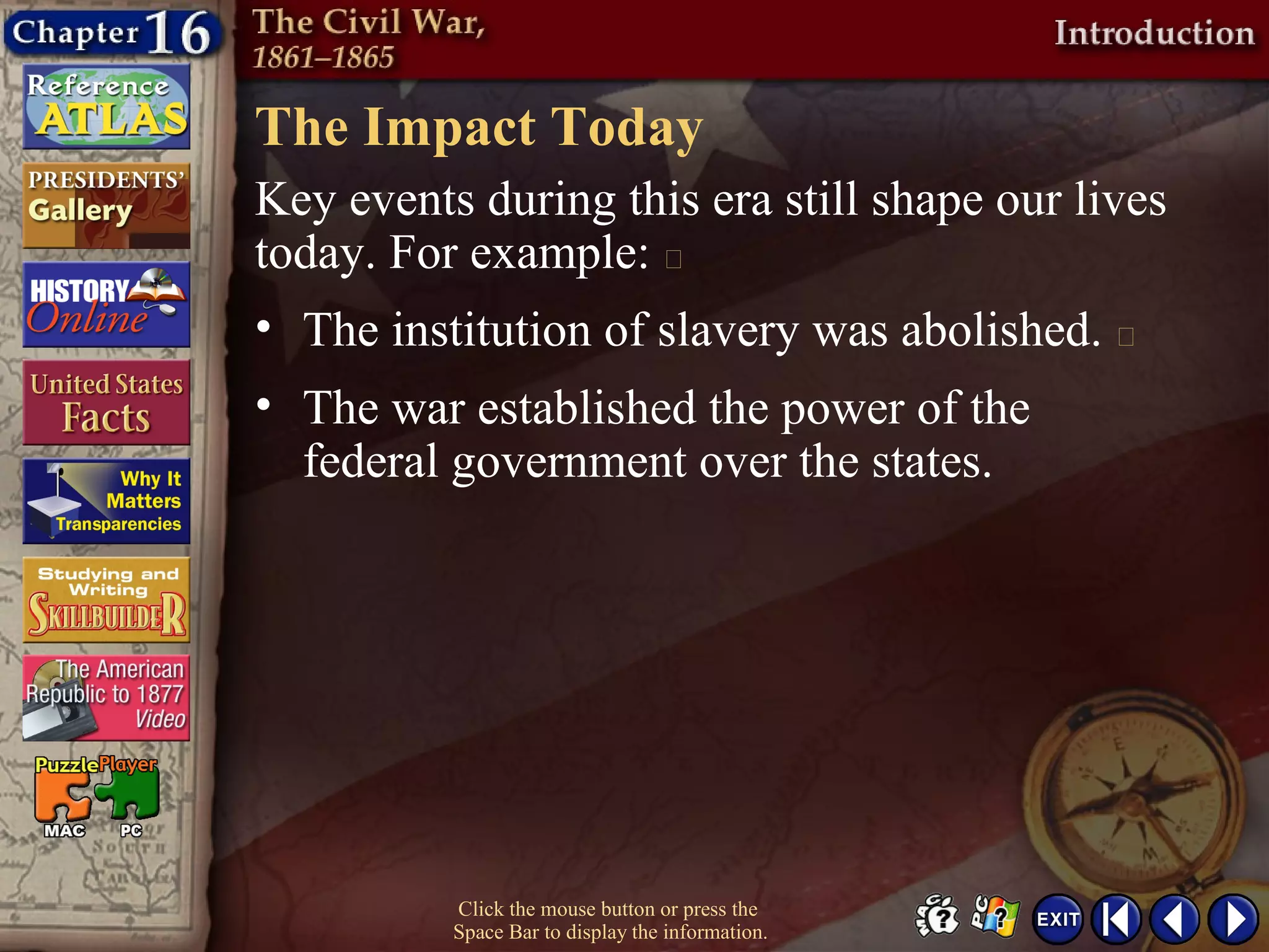 The Impact Today
Click the mouse button or press the
Space Bar to display the information.
Key events during this era still shape our lives
today. For example: 
• The institution of slavery was abolished. 
• The war established the power of the
federal government over the states.
 