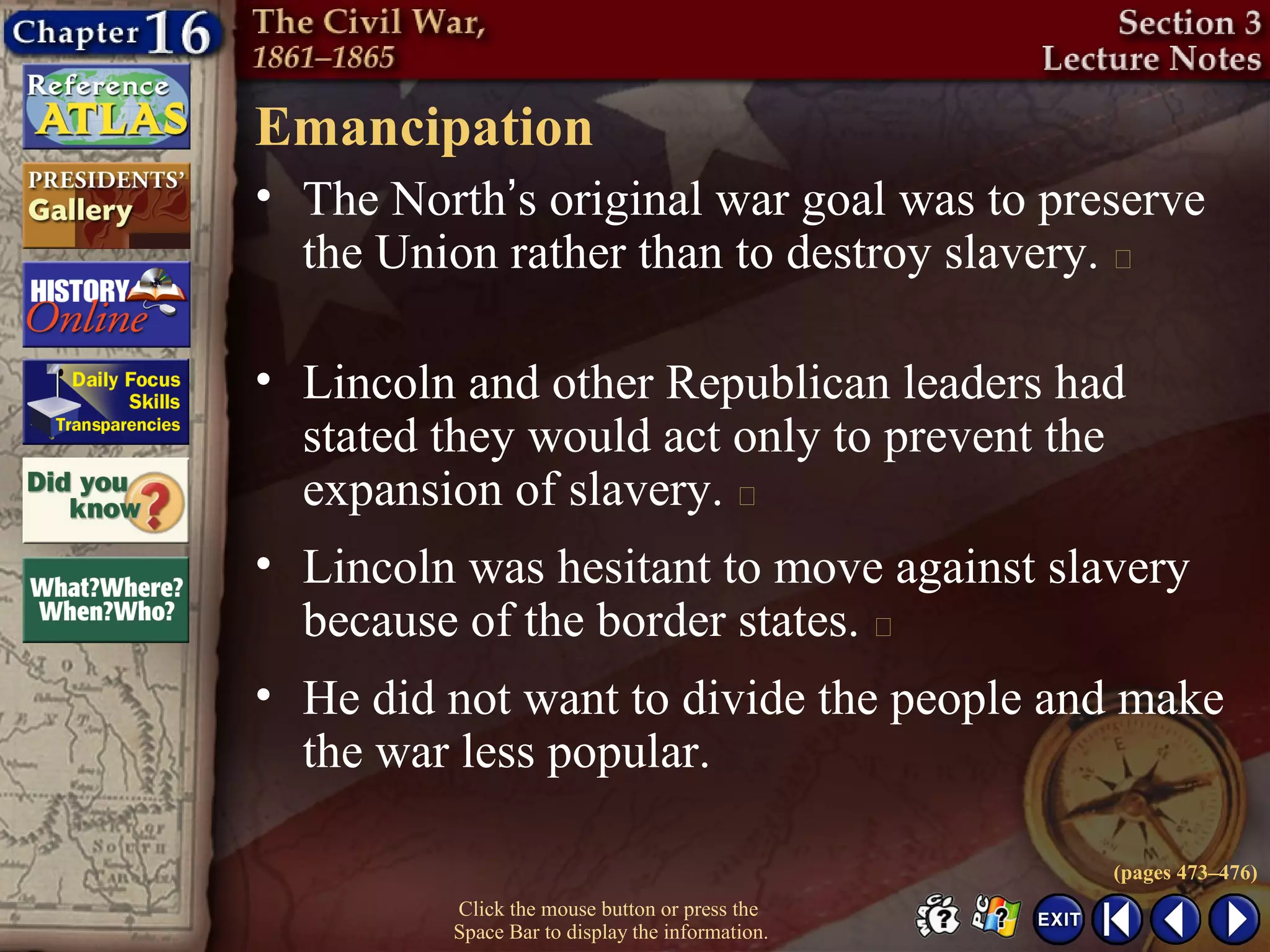 Click the mouse button or press the
Space Bar to display the information.
Emancipation
• The North’s original war goal was to preserve
the Union rather than to destroy slavery. 
• Lincoln and other Republican leaders had
stated they would act only to prevent the
expansion of slavery. 
• Lincoln was hesitant to move against slavery
because of the border states. 
• He did not want to divide the people and make
the war less popular.
(pages 473–476)
 