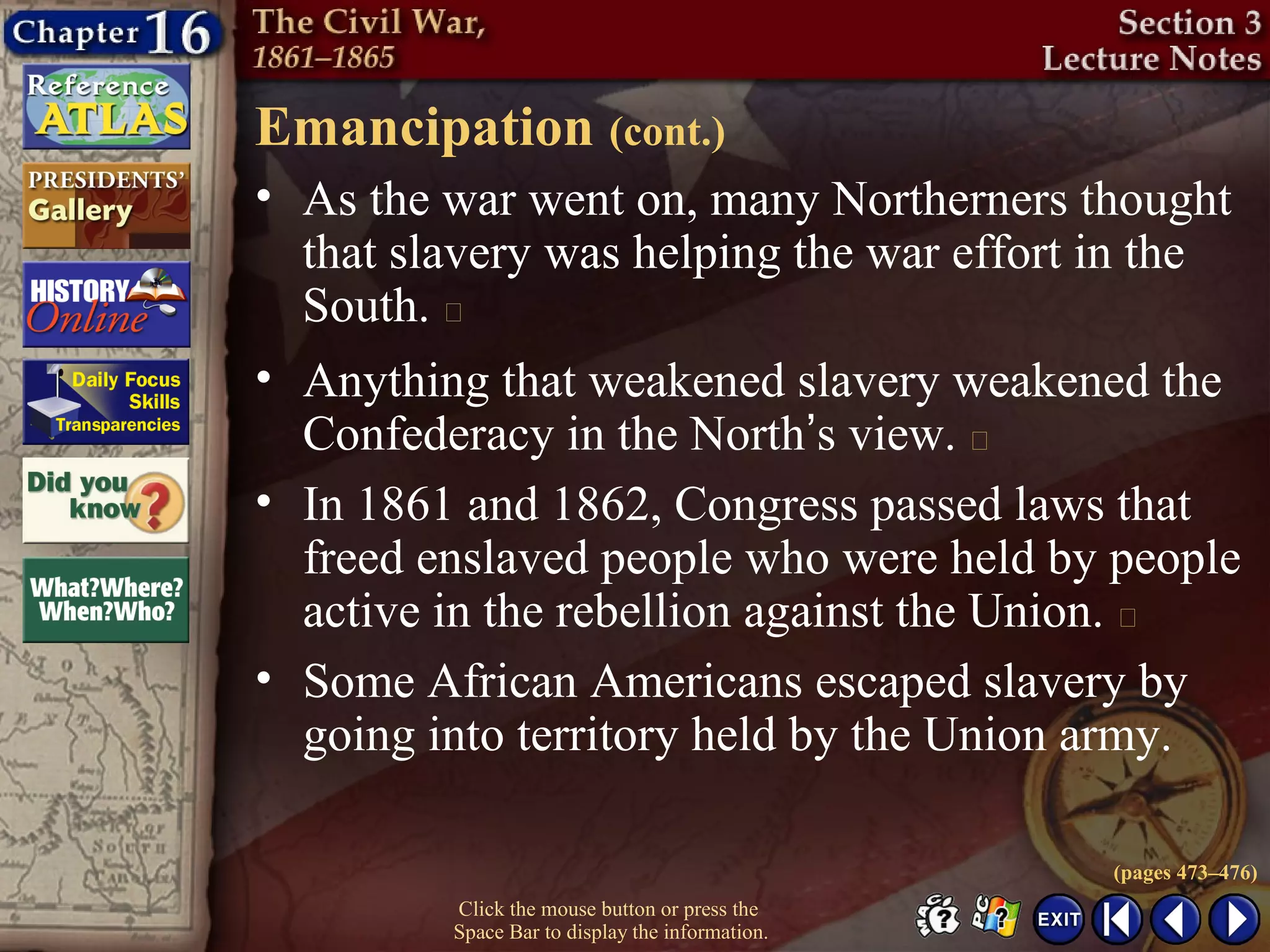 Click the mouse button or press the
Space Bar to display the information.
Emancipation (cont.)
• As the war went on, many Northerners thought
that slavery was helping the war effort in the
South. 
• Anything that weakened slavery weakened the
Confederacy in the North’s view. 
• In 1861 and 1862, Congress passed laws that
freed enslaved people who were held by people
active in the rebellion against the Union. 
• Some African Americans escaped slavery by
going into territory held by the Union army.
(pages 473–476)
 