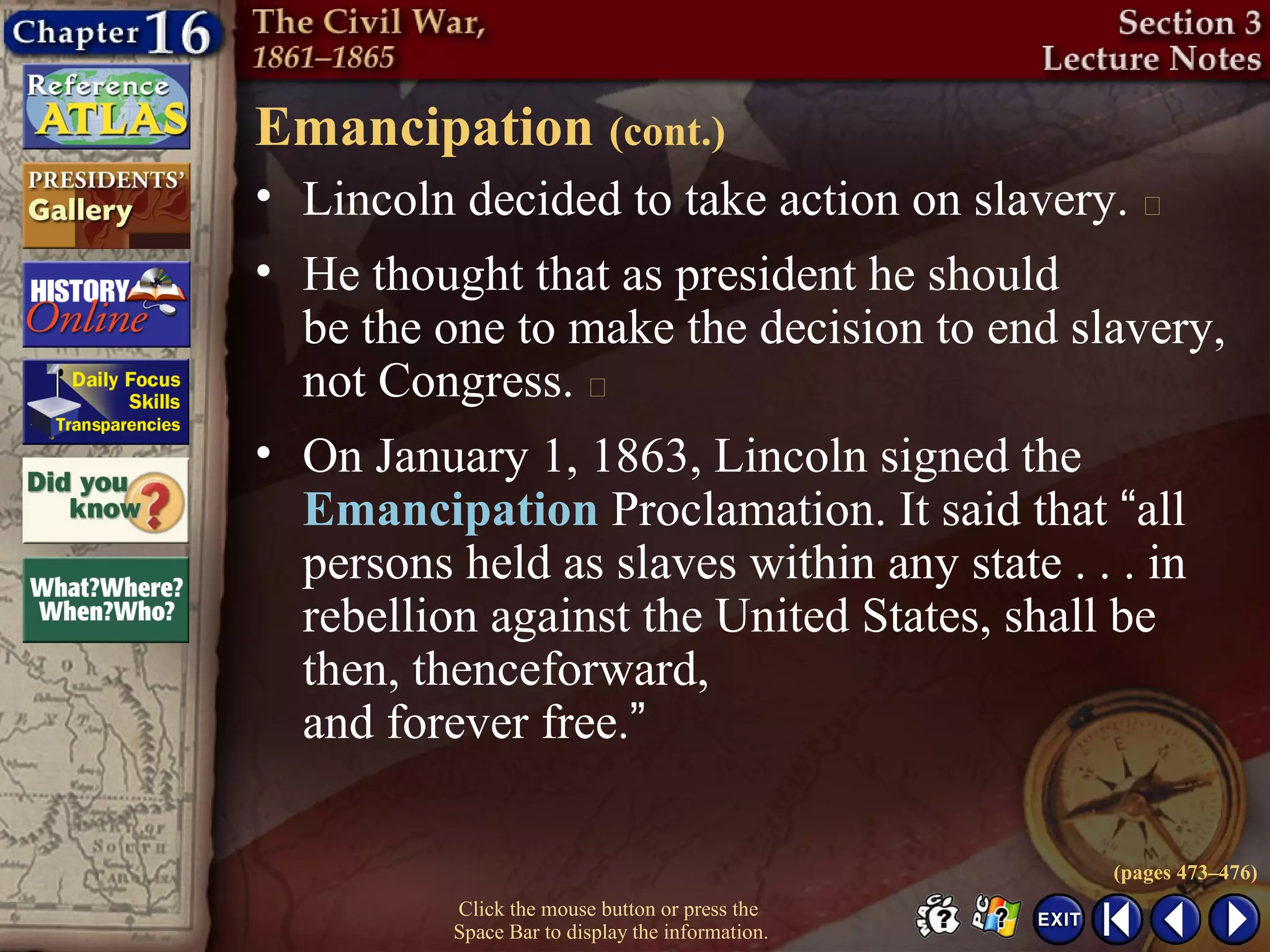 Click the mouse button or press the
Space Bar to display the information.
Emancipation (cont.)
• Lincoln decided to take action on slavery. 
• He thought that as president he should
be the one to make the decision to end slavery,
not Congress. 
• On January 1, 1863, Lincoln signed the
Emancipation Proclamation. It said that “all
persons held as slaves within any state . . . in
rebellion against the United States, shall be
then, thenceforward,
and forever free.”
(pages 473–476)
 