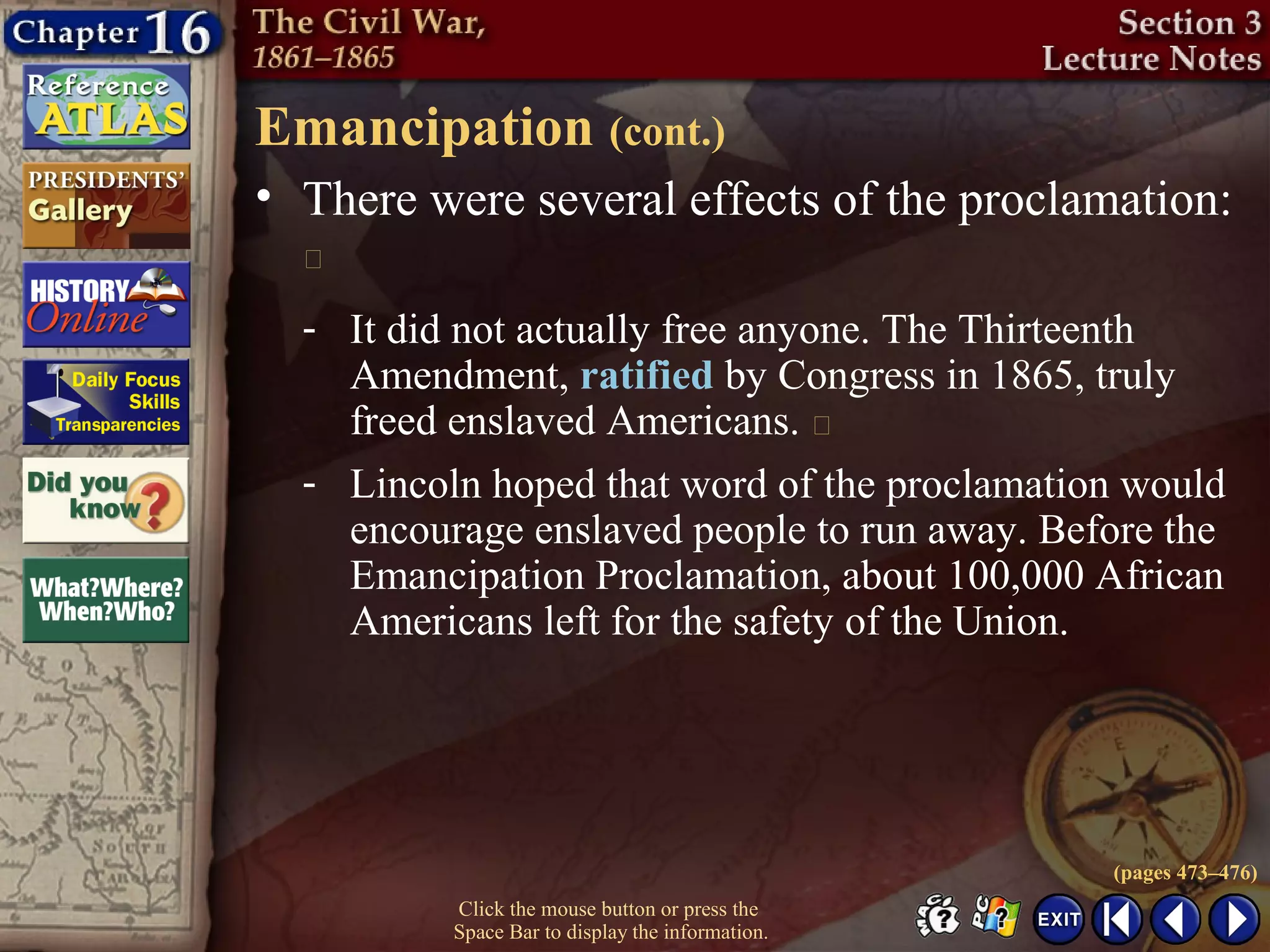 Click the mouse button or press the
Space Bar to display the information.
Emancipation (cont.)
• There were several effects of the proclamation:

(pages 473–476)
- It did not actually free anyone. The Thirteenth
Amendment, ratified by Congress in 1865, truly
freed enslaved Americans. 
- Lincoln hoped that word of the proclamation would
encourage enslaved people to run away. Before the
Emancipation Proclamation, about 100,000 African
Americans left for the safety of the Union.
 