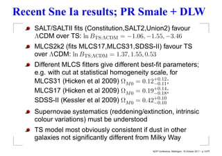 Recent Sne Ia results; PR Smale + DLW
    SALT/SALTII ﬁts (Constitution,SALT2,Union2) favour
    ΛCDM over TS: ln BTS:ΛCDM = −1.06, −1.55, −3.46
    MLCS2k2 (ﬁts MLCS17,MLCS31,SDSS-II) favour TS
    over ΛCDM: ln BTS:ΛCDM = 1.37, 1.55, 0.53
    Different MLCS ﬁtters give different best-ﬁt parameters;
    e.g. with cut at statistical homogeneity scale, for
    MLCS31 (Hicken et al 2009) ΩM 0 = 0.12+0.12 ;
                                              −0.11
    MLCS17 (Hicken et al 2009) ΩM 0 = 0.19+0.14 ;
                                              −0.18
    SDSS-II (Kessler et al 2009) ΩM 0 = 0.42+0.10
                                              −0.10
    Supernovae systematics (reddening/extinction, intrinsic
    colour variations) must be understood
    TS model most obviously consistent if dust in other
    galaxies not signiﬁcantly different from Milky Way
                                            NZIP Conference, Wellington, 18 October 2011 – p.13/??
 