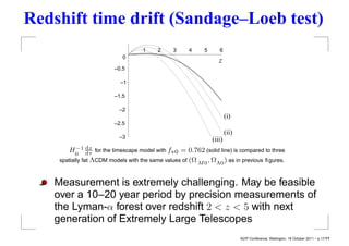 Redshift time drift (Sandage–Loeb test)
                                    1    2     3     4     5      6
                            0
                                                                  z
                         –0.5

                           –1

                         –1.5

                           –2
                                                                       (i)
                         –2.5
                                                                       (ii)
                           –3                                  (iii)
           −1 dz
       H0 dτ for the timescape model with fv0 = 0.762 (solid line) is compared to three
    spatially ﬂat ΛCDM models with the same values of (Ω M 0 , ΩΛ0 ) as in previous ﬁgures.



   Measurement is extremely challenging. May be feasible
   over a 10–20 year period by precision measurements of
   the Lyman-α forest over redshift 2 < z < 5 with next
   generation of Extremely Large Telescopes
                                                                              NZIP Conference, Wellington, 18 October 2011 – p.17/??
 
