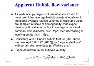 Apparent Hubble ﬂow variance
As voids occupy largest volume of space expect to
measure higher average Hubble constant locally until
the global average relative volumes of walls and voids
are sampled at scale of homogeneity; thus expect
maximum H0 value for isotropic average on scale of
dominant void diameter, 30h−1 Mpc, then decreasing til
levelling out by 100h−1 Mpc.
Consistent with a Hubble bubble feature (Jha, Riess,
Kirshner ApJ 659, 122 (2007)); or “large scale ﬂows”
with certain characteristics (cf Watkins et al).
Expected maximum “bulk dipole velocity”

                    ¯         30
       vpec =   ( 3H0
                  2     − H0 ) Mpc = 510+210 km/s
                              h         −260

                                         NZIP Conference, Wellington, 18 October 2011 – p.19/??
 