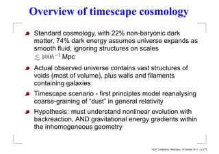 Overview of timescape cosmology
Standard cosmology, with 22% non-baryonic dark
matter, 74% dark energy assumes universe expands as
smooth ﬂuid, ignoring structures on scales
< 100h−1 Mpc
∼
Actual observed universe contains vast structures of
voids (most of volume), plus walls and ﬁlaments
containing galaxies
Timescape scenario - ﬁrst principles model reanalysing
coarse-graining of “dust” in general relativity
Hypothesis: must understand nonlinear evolution with
backreaction, AND gravitational energy gradients within
the inhomogeneous geometry


                                       NZIP Conference, Wellington, 18 October 2011 – p.2/??
 
