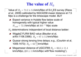 The value of H0
Value of H0 = 74.2 ± 3.6 km/s/Mpc of SH0 ES survey (Riess
et al., 2009) calibrated by NGC4258 maser distance at 7.5
Mpc is a challenge for the timescape model. BUT
   Expect variance in Hubble ﬂow below scale of
   homogeneity with typical higher value
   Hvw0 = 72.3 km/s/Mpc at 30h−1 Mpc scale
H0 determinations independent of local distance ladder:
   WiggleZ FLRW BAO value (Beutler et al,
   arXiv:1106.3366): H0 = 67 ± 3.2 km/s/Mpc
   Quasar strong lensing time delays; e.g., (Courbin et al,
   1009.1473): H0 = 62+6 km/s/Mpc
                       −4
   Megamaser distance of UGC3789 H0 = 66.6 ± 11.4
   km/s/Mpc, (69 ± 11 km/s/Mpc with“ﬂow modeling”).
                                           NZIP Conference, Wellington, 18 October 2011 – p.22/??
 