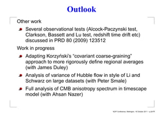 Outlook
Other work
   Several observational tests (Alcock-Paczynski test,
   Clarkson, Bassett and Lu test, redshift time drift etc)
   discussed in PRD 80 (2009) 123512
Work in progress
                 ´
   Adapting Korzynski’s “covariant coarse-graining”
   approach to more rigorously deﬁne regional averages
   (with James Duley)
   Analysis of variance of Hubble ﬂow in style of Li and
   Schwarz on large datasets (with Peter Smale)
   Full analysis of CMB anisotropy spectrum in timescape
   model (with Ahsan Nazer)


                                            NZIP Conference, Wellington, 18 October 2011 – p.24/??
 