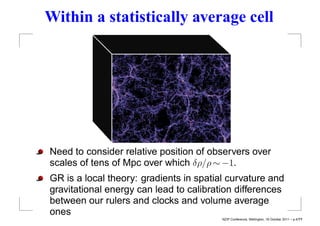 Within a statistically average cell




Need to consider relative position of observers over
scales of tens of Mpc over which δρ/ρ ∼ −1.
GR is a local theory: gradients in spatial curvature and
gravitational energy can lead to calibration differences
between our rulers and clocks and volume average
ones
                                         NZIP Conference, Wellington, 18 October 2011 – p.4/??
 