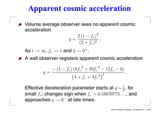 Apparent cosmic acceleration
Volume average observer sees no apparent cosmic
acceleration
                      2 (1 − fv )2
                  q=
                  ¯              2
                                   .
                       (2 + fv )
As t → ∞, fv → 1 and q → 0+ .
                     ¯
A wall observer registers apparent cosmic acceleration

              − (1 − fv ) (8fv 3 + 39fv 2 − 12fv − 8)
         q=                                                     ,
                                        2 2
                         4 + fv + 4fv

Effective deceleration parameter starts at q ∼ 1 , for
                                               2
small fv ; changes sign when fv = 0.58670773 . . ., and
approaches q → 0− at late times.
                                              NZIP Conference, Wellington, 18 October 2011 – p.6/??
 