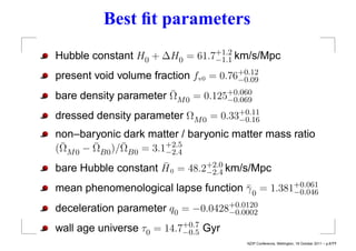 Best ﬁt parameters
Hubble constant H0 + ∆H0 = 61.7+1.2 km/s/Mpc
                               −1.1
                                       +0.12
present void volume fraction fv0 = 0.76−0.09
                       ¯
bare density parameter ΩM 0 = 0.125+0.060
                                   −0.069

dressed density parameter ΩM 0 = 0.33+0.11
                                     −0.16
non–baryonic dark matter / baryonic matter mass ratio
 ¯      ¯     ¯
(ΩM 0 − ΩB0 )/ΩB0 = 3.1+2.5
                       −2.4
                     ¯
bare Hubble constant H 0 = 48.2+2.0 km/s/Mpc
                               −2.4

mean phenomenological lapse function γ 0 = 1.381+0.061
                                     ¯          −0.046
                                   +0.0120
deceleration parameter q0 = −0.0428−0.0002
wall age universe τ0 = 14.7+0.7 Gyr
                           −0.5
                                         NZIP Conference, Wellington, 18 October 2011 – p.8/??
 