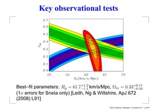 Key observational tests




Best–ﬁt parameters: H0 = 61.7+1.2 km/s/Mpc, Ωm = 0.33+0.11
                                −1.1                     −0.16
(1σ errors for SneIa only) [Leith, Ng & Wiltshire, ApJ 672
(2008) L91]
                                             NZIP Conference, Wellington, 18 October 2011 – p.9/??
 