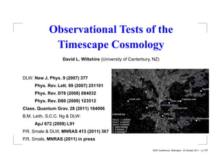 Observational Tests of the
             Timescape Cosmology
                   David L. Wiltshire (University of Canterbury, NZ)



DLW: New J. Phys. 9 (2007) 377
     Phys. Rev. Lett. 99 (2007) 251101
     Phys. Rev. D78 (2008) 084032
     Phys. Rev. D80 (2009) 123512
Class. Quantum Grav. 28 (2011) 164006
B.M. Leith, S.C.C. Ng & DLW:
     ApJ 672 (2008) L91
P.R. Smale & DLW, MNRAS 413 (2011) 367
P.R. Smale, MNRAS (2011) in press

                                                                NZIP Conference, Wellington, 18 October 2011 – p.1/??
 