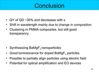 Conclusion

• QY of QD ~30% and decreases with x
• Shift in wavelength mainly due to change in composition
• Clustering in PMMA composites, but still good
  transparancy



• Synthesizing BaMgF4 nanoparticles
• Good luminescence for doped BaMgF4 particles
• Possible to partially align particles using electric field
• Potential for optical amplification and EO devices
                                                               15
 