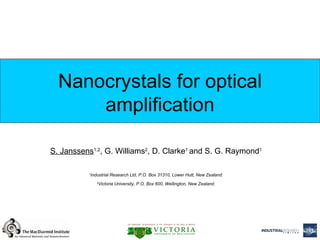 Nanocrystals for optical
      amplification

S. Janssens1,2, G. Williams2, D. Clarke1 and S. G. Raymond1

          1
           Industrial Research Ltd, P.O. Box 31310, Lower Hutt, New Zealand.

              Victoria University, P.O. Box 600, Wellington, New Zealand.
              2




                                                                               1
 