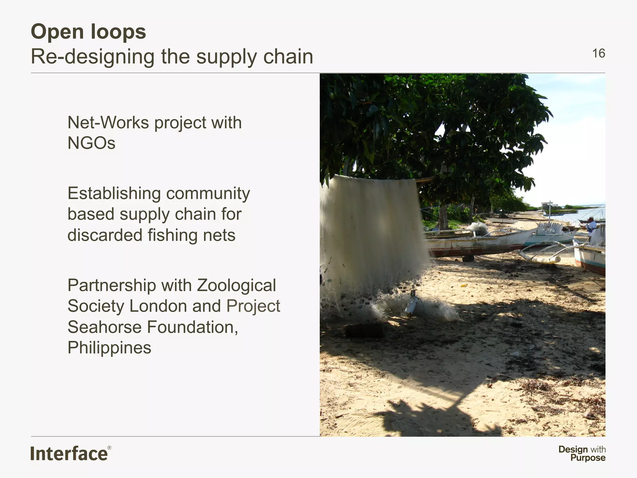 Open loops
Re-designing the supply chain    16




   Net-Works project with
   NGOs

   Establishing community
   based supply chain for
   discarded fishing nets

   Partnership with Zoological
   Society London and Project
   Seahorse Foundation,
   Philippines
 