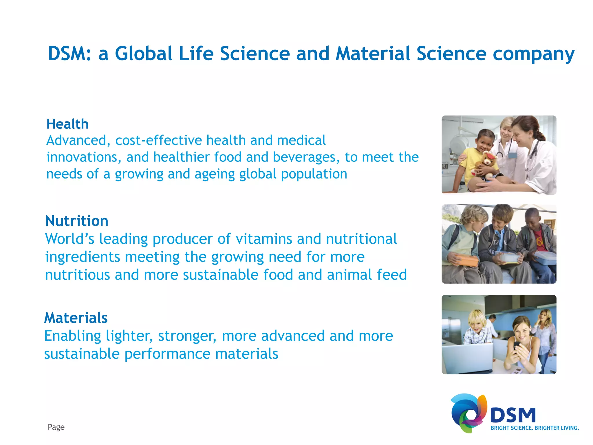 DSM: a Global Life Science and Material Science company


Health
Advanced, cost-effective health and medical
innovations, and healthier food and beverages, to meet the
needs of a growing and ageing global population


Nutrition
World’s leading producer of vitamins and nutritional
ingredients meeting the growing need for more
nutritious and more sustainable food and animal feed

Materials
Enabling lighter, stronger, more advanced and more
sustainable performance materials



Page
 