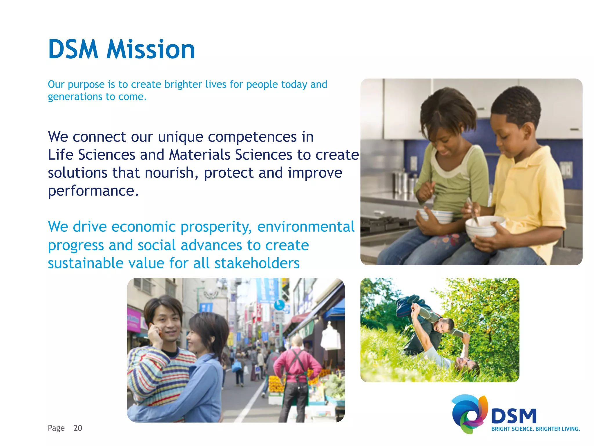 DSM Mission
Our purpose is to create brighter lives for people today and
generations to come.


We connect our unique competences in
Life Sciences and Materials Sciences to create
solutions that nourish, protect and improve
performance.

We drive economic prosperity, environmental
progress and social advances to create
sustainable value for all stakeholders




Page   20
 