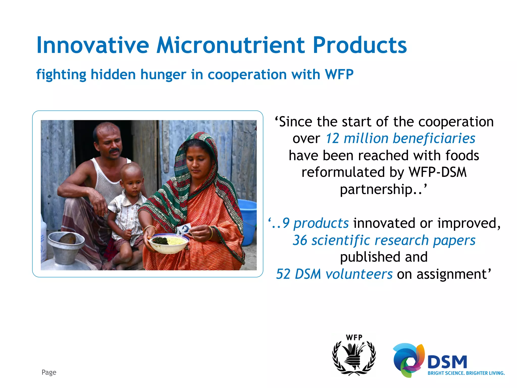 Innovative Micronutrient Products
fighting hidden hunger in cooperation with WFP


                                  ‘Since the start of the cooperation
                                      over 12 million beneficiaries
                                     have been reached with foods
                                       reformulated by WFP-DSM
                                             partnership..’

                                 ‘..9 products innovated or improved,
                                      36 scientific research papers
                                              published and
                                   52 DSM volunteers on assignment’




Page
 