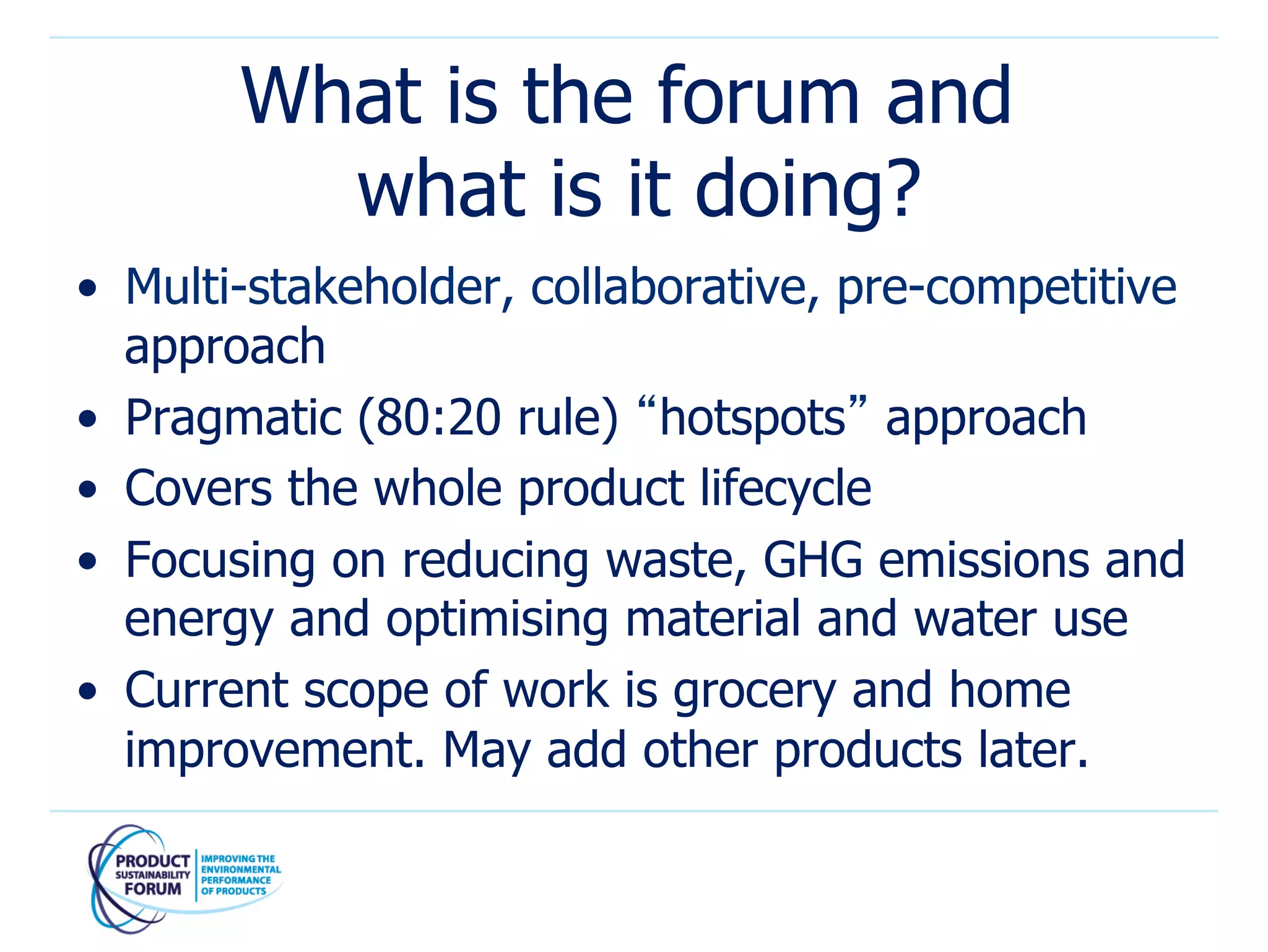 What is the forum and
         what is it doing?
•  Multi-stakeholder, collaborative, pre-competitive
   approach
•  Pragmatic (80:20 rule) “hotspots” approach
•  Covers the whole product lifecycle
•  Focusing on reducing waste, GHG emissions and
   energy and optimising material and water use
•  Current scope of work is grocery and home
   improvement. May add other products later.
 