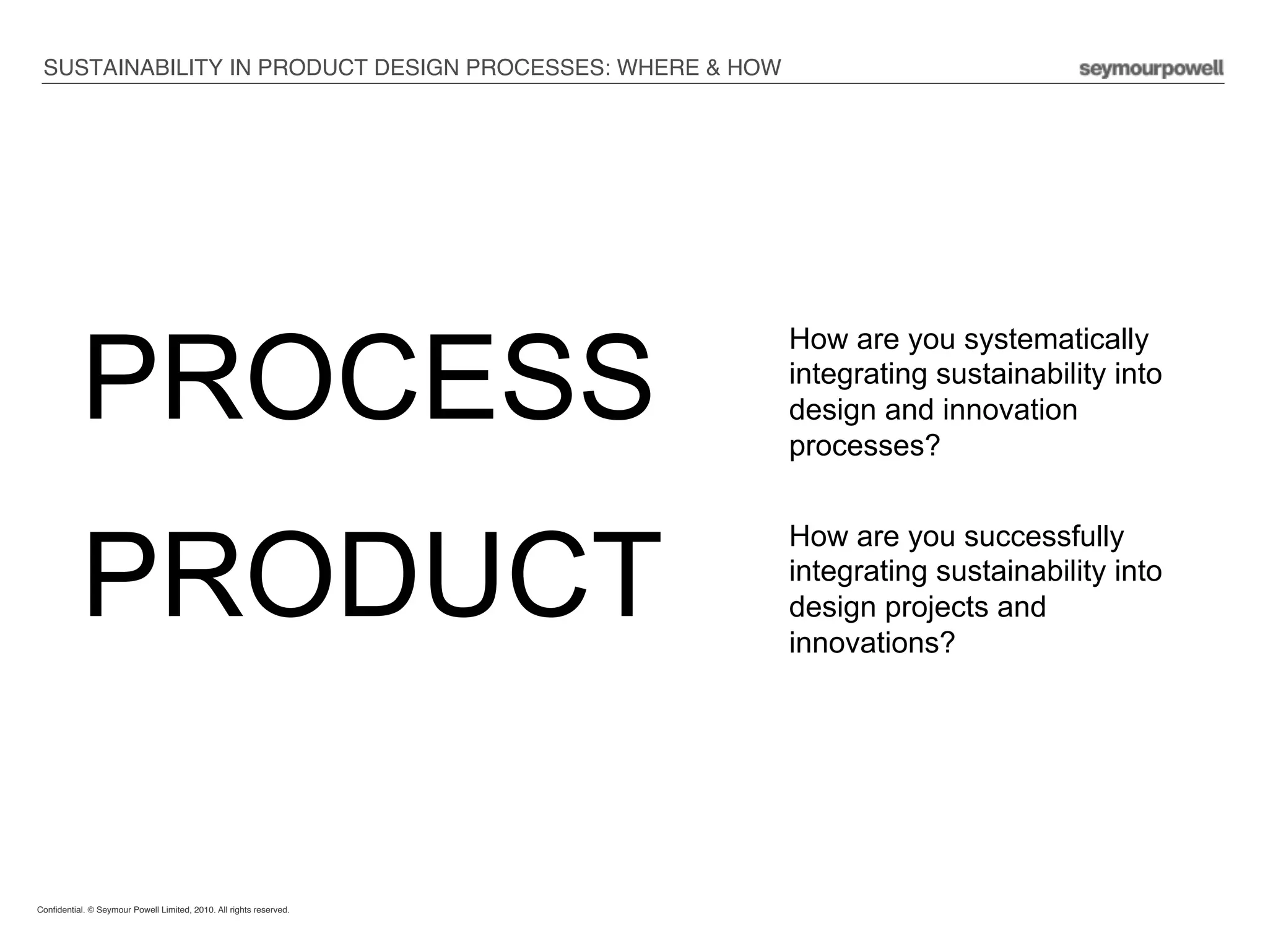 SUSTAINABILITY IN PRODUCT DESIGN PROCESSES: WHERE & HOW !




           PROCESS
                                                                     How are you systematically
                                                                     integrating sustainability into
                                                                     design and innovation
                                                                     processes?




           PRODUCT
                                                                     How are you successfully
                                                                     integrating sustainability into
                                                                     design projects and
                                                                     innovations?




Conﬁdential. © Seymour Powell Limited, 2010. All rights reserved.!

!
 