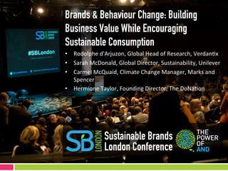 Brands & Behaviour Change: Building
Business Value While Encouraging
Sustainable Consumption
•  Rodolphe	
  d'Arjuzon,	
  Global	
  Head	
  of	
  Research,	
  Verdan9x	
  
•  Sarah	
  McDonald,	
  Global	
  Director,	
  Sustainability,	
  Unilever	
  
•  Carmel	
  McQuaid,	
  Climate	
  Change	
  Manager,	
  Marks	
  and	
  
   Spencer	
  	
  
•  Hermione	
  Taylor,	
  Founding	
  Director,	
  The	
  DoNa9on	
  




                   Sustainable Brands
                   London Conference
 