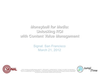 Moneyball for Media:
        Unlocking ROI
with Content Value Management

                                   Signal: San Francisco
                                      March 21, 2012




   © 2012 JumpTime, Inc. All rights reserved. JumpTime™, Traffic Valuator™, TrackBack Machine™, FloPower™ and ClickFlo™ are trademarks of
JumpTime, Inc. PROPRIETARY AND CONFIDENTIAL – The information contained in this document is proprietary to JumpTime and is being disclosed
 to you on a confidential basis. You are prohibited from (1) using any of the information contained herein and (2) copying, di sclosing or disseminating
                                        this document and/or the information contained herein to any third party
 