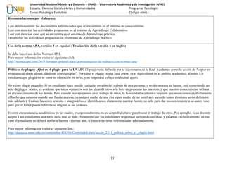 Universidad Nacional Abierta y a Distancia – UNAD - Vicerrectoría Académica y de Investigación - VIACI
Escuela: Ciencias Sociales Artes y Humanidades Programa: Psicología
Curso: Psicología Evolutiva Código: 403012
Recomendaciones por el docente:
Leer detenidamente los documentos referenciados que se encuentran en el entorno de conocimiento.
Leer con atención las actividades propuestas en el entorno de Aprendizaje Colaborativo
Leer con atención caso que se encuentra en el entorno de Aprendizaje práctico.
Desarrollar las actividades propuestas en el entorno de Aprendizaje práctico.
Uso de la norma APA, versión 3 en español (Traducción de la versión 6 en inglés)
Se debe hacer uso de las Normas APA.
Para mayor información visitar el siguiente click:
http://normasapa.com/2013/formato-general-para-la-presentacion-de-trabajos-con-normas-apa/
Políticas de plagio: ¿Qué es el plagio para la UNAD? El plagio está definido por el diccionario de la Real Academia como la acción de "copiar en
lo sustancial obras ajenas, dándolas como propias". Por tanto el plagio es una falta grave: es el equivalente en el ámbito académico, al robo. Un
estudiante que plagia no se toma su educación en serio, y no respeta el trabajo intelectual ajeno.
No existe plagio pequeño. Si un estudiante hace uso de cualquier porción del trabajo de otra persona, y no documenta su fuente, está cometiendo un
acto de plagio. Ahora, es evidente que todos contamos con las ideas de otros a la hora de presentar las nuestras, y que nuestro conocimiento se basa
en el conocimiento de los demás. Pero cuando nos apoyamos en el trabajo de otros, la honestidad académica requiere que anunciemos explícitamente
el hecho que estamos usando una fuente externa, ya sea por medio de una cita o por medio de un paráfrasis anotado (estos términos serán definidos
más adelante). Cuando hacemos una cita o una paráfrasis, identificamos claramente nuestra fuente, no sólo para dar reconocimiento a su autor, sino
para que el lector pueda referirse al original si así lo desea.
Existen circunstancias académicas en las cuales, excepcionalmente, no es aceptable citar o parafrasear el trabajo de otros. Por ejemplo, si un docente
asigna a sus estudiantes una tarea en la cual se pide claramente que los estudiantes respondan utilizando sus ideas y palabras exclusivamente, en ese
caso el estudiante no deberá apelar a fuentes externas aún, si éstas estuvieran referenciadas adecuadamente.
Para mayor información visitar el siguiente link:
http://datateca.unad.edu.co/contenidos/434206/ContenidoLinea/seccin_2313_poltica_sobre_el_plagio.html
11
 