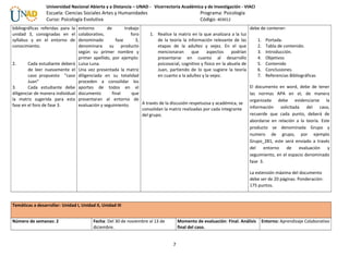 Universidad Nacional Abierta y a Distancia – UNAD - Vicerrectoría Académica y de Investigación - VIACI
Escuela: Ciencias Sociales Artes y Humanidades Programa: Psicología
Curso: Psicología Evolutiva Código: 403012
bibliográficas referidas para la
unidad 3, consignadas en el
syllabus y en el entorno de
conocimiento.
2. Cada estudiante deberá
de leer nuevamente el
caso propuesto “caso
Juan”
3. Cada estudiante debe
diligenciar de manera individual
la matriz sugerida para esta
fase en el foro de fase 3.
entorno de trabajo
colaborativo, foro
denominado fase 3,
denominara su producto
según su primer nombre y
primer apellido, por ejemplo:
Luisa Luna.
Una vez presentada la matriz
diligenciada en su totalidad
proceden a consolidar los
aportes de todos en el
documento final que
presentaran al entorno de
evaluación y seguimiento.
1. Realice la matriz en la que analizara a la luz
de la teoría la información relevante de las
etapas de la adultez y vejez. En el que
mencionaran que aspectos podrían
presentarse en cuanto al desarrollo
psicosocial, cognitivo y físico en la abuela de
Juan, partiendo de lo que sugiere la teoría
en cuanto a la adultez y la vejez.
A través de la discusión respetuosa y académica, se
consolidan la matriz realizadas por cada integrante
del grupo.
debe de contener:
1. Portada.
2. Tabla de contenido.
3. Introducción.
4. Objetivos
5. Contenido
6. Conclusiones.
7. Referencias Bibliográficas
El documento en word, debe de tener
las normas APA en el, de manera
organizada debe evidenciarse la
información solicitada del caso,
recuerde que cada punto, deberá de
abordarse en relación a la teoría. Este
producto se denominada Grupo y
numero de grupo, por ejemplo
Grupo_281, este será enviado a través
del entorno de evaluación y
seguimiento, en el espacio denominado
fase 3.
La extensión máxima del documento
debe ser de 20 páginas. Ponderación:
175 puntos.
Temáticas a desarrollar: Unidad I, Unidad II, Unidad III
Número de semanas: 2 Fecha: Del 30 de noviembre al 13 de
diciembre.
Momento de evaluación: Final. Análisis
final del caso.
Entorno: Aprendizaje Colaborativo
7
 
