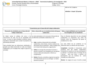Universidad Nacional Abierta y a Distancia – UNAD - Vicerrectoría Académica y de Investigación - VIACI
Escuela: Ciencias Sociales Artes y Humanidades Programa: Psicología
Curso: Psicología Evolutiva Código: 403012
debe ser de 15 páginas.
Individual – Grupal: 125 puntos
*Lineamientos para el desarrollo del trabajo colaborativo
Planeación de actividades para el desarrollo del
trabajo colaborativo
Roles a desarrollar por el estudiante dentro del grupo
colaborativo
Roles y responsabilidades para la producción
de entregables por los estudiantes
Se deben revisar el syllabus del curso y las
instrucciones de cada una de las actividades del
curso, ya que en cada actividad se definen tareas
específicas a desarrollar para cumplir el propósito de
aprendizaje planteado.
Cada actividad tiene las indicaciones individuales y
grupales que deben desarrollar en cada una trabajo
colaborativo y en el trabajo final, seguir la guía de la
actividad.
Los roles planteados en el curso para el desarrollo de
las diferentes actividades colaborativas son:
• Líder: coordina el desarrollo de la actividad
colaborativa, aclara dudas, orienta y media en las
discusiones que se presentan. Sube el trabajo final
en el entorno de Evaluación y seguimiento.
• Utilero: se encarga de puntualizar los temas a
discutir y orienta a sus compañeros en los aportes,
revisa la rúbrica de evaluación e informa su
cumplimiento.
• Relator: Resume, consolida y organiza los aportes
en el documento que se va a entregar. Lo realiza
durante el proceso.
Para el eficiente desarrollo de esta actividad
colaborativa es importante que antes de
iniciarla, entre los integrantes del grupo se
establezcan los roles.
Los roles deben de ser evidentes en las
diferentes fases y se definen de esta manera.
Compilador: Consolida el documento como
producto final del trabajo colaborativo,
incluyendo los aportes de los que participaron;
e informa a la persona que se encarga de las
“alertas”, para que avise a quienes no
participaron, que sus nombres no serán
incluidos en el documento.
Revisor: Se asegura de que el escrito cumpla
9
 