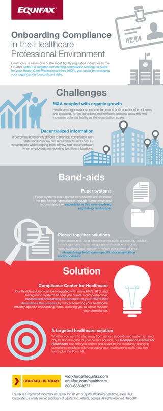 Healthcare is easily one of the most tightly regulated industries in the
US and without a targeted onboarding compliance strategy in place
for your Health Care Professional hires (HCP), you could be exposing
your organization to significant risks.
Onboarding Compliance
in the Healthcare
Professional Environment
Challenges
M&A coupled with organic growth
Healthcare organizations continue to grow in both number of employees
and locations. A non-compliant and inefﬁcient process adds risk and
increases potential liability as the organization scales.
Paper systems
Paper systems run a gamut of problems and increase
the risk for non-compliance through human error and
inconsistency — especially in this ever-evolving
regulatory landscape.
Pieced together solutions
In the absence of using a healthcare-speciﬁc onboarding solution,
many organizations are using a general solution or worse,
many solutions tied together — which often times fall short
on streamlining healthcare-speciﬁc documentation
and processes.
Compliance Center for Healthcare
Our flexible solution can be integrated with many HRIS, ATS, and
background systems to help you create a comprehensive,
customized onboarding experience for your HCPs that
streamlines the process by fully automating your healthcare
industry-specific onboarding forms, allowing you to better monitor
your compliance.
Solution
A targeted healthcare solution
Whether you want to step away from using a paper-based system or need
only to ﬁll in the gaps of your current solution, our Compliance Center for
Healthcare can help you adhere and adapt to the constantly changing
compliance regulations by managing your healthcare-speciﬁc new hire
forms plus the Form I-9.
Band-aids
workforce@equifax.com
equifax.com/healthcare
800-888-8277
CONTACT US TODAY
Equifax is a registered trademark of Equifax Inc. © 2016 Equifax Workforce Solutions, a/k/a TALX
Corporation, a wholly owned subsidiary of Equifax Inc., Atlanta, Georgia. All rights reserved. 16-5601
Decentralized information
It becomes increasingly difﬁcult to manage compliance with
state and local new hire requirements and Form I-9
requirements while keeping track of new hire documentation
when employees are reporting to different locations.
 