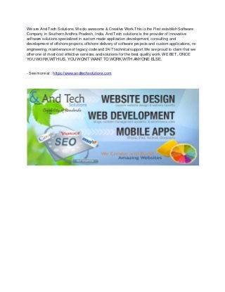 We are And Tech Solutions. We do awesome & Creative Work.This is the First establish Software
Company in Southern Andhra Pradesh, India. And Tech solutions is the provider of innovative
software solutions specialized in custom made application development, consulting and
development of offshore projects, offshore delivery of software projects and custom applications, re-
engineering, maintenance of legacy code and 24/7 technical support.We are proud to claim that we
offer one of most cost effective services and solutions for the best quality work. WE BET, ONCE
YOU WORK WITH US, YOU WON’T WANT TO WORK WITH ANYONE ELSE.
- See more at : https://www.andtechsolutions.com
 