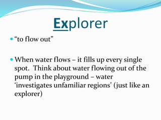 Explorer
 “to flow out”
 When water flows – it fills up every single
spot. Think about water flowing out of the
pump in the playground – water
‘investigates unfamiliar regions’ (just like an
explorer)
 