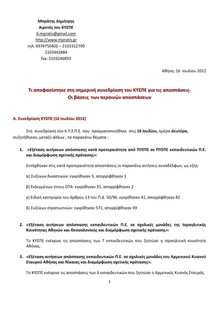 Μπράτης Δημήτρης
              Αιρετός του ΚΥΣΠΕ
            d.mpratis@gmail.com
            http://www.mpratis.gr
       τηλ. 6974750402 – 2103312790
                 2103442884
               fax: 2103246893

                                                                            Αθήνα, 16 Ιουλίου 2012



       Τι αποφασίστηκε στη σημερινή συνεδρίαση του ΚΥΣΠΕ για τις αποσπάσεις-
                       Oι βάσεις των περσινών αποσπάσεων



Α. Συνεδρίαση ΚΥΣΠΕ (16 Ιουλίου 2012)

      Στη συνεδρίαση του K.Υ.Σ.Π.Ε. που πραγματοποιήθηκε στις 16 Ιουλίου, ημέρα Δευτέρα,
συζητήθηκαν, μεταξύ άλλων , τα παρακάτω θέματα :

   1. «Εξέταση αιτήσεων απόσπασης κατά προτεραιότητα από ΠΥΣΠΕ σε ΠΥΣΠΕ εκπαιδευτικών Π.Ε.
      και διαμόρφωση σχετικής πρότασης»:

      Εντάχθηκαν στις κατά προτεραιότητα αποσπάσεις οι παρακάτω αιτήσεις συναδέλφων, ως εξής:

      α) Συζύγων δικαστικών: εγκρίθηκαν 5, απορρίφθηκαν 3

      β) Εκλεγμένων στους ΟΤΑ: εγκρίθηκαν 31, απορρίφθηκαν 2

      γ) Ειδική κατηγορία του άρθρου 13 του Π.Δ. 50/96: εγκρίθηκαν 41, απορρίφθηκαν 82

      δ) Συζύγων στρατιωτικών: εγκρίθηκαν 571, απορρίφθηκαν 49


   2. «Εξέταση αιτήσεων απόσπασης εκπαιδευτικών Π.Ε. σε σχολικές μονάδες της Ισραηλιτικής
      Κοινότητας Αθηνών και Θεσσαλονίκης και διαμόρφωση σχετικής πρότασης»:

      Το ΚΥΣΠΕ ενέκρινε τις αποσπάσεις των 7 εκπαιδευτικών που ζητούσε η Ισραηλιτική κοινότητα
      Αθήνας.

   3. «Εξέταση αιτήσεων απόσπασης εκπαιδευτικών Π.Ε. σε σχολικές μονάδες του Αρμενικού Κυανού
      Σταυρού Αθήνας και Νίκαιας και διαμόρφωση σχετικής πρότασης»:

      Το ΚΥΣΠΕ ενέκρινε τις αποσπάσεις των 6 εκπαιδευτικών που ζητούσε ο Αρμενικός Κυανός Σταυρός.

                                                1
 