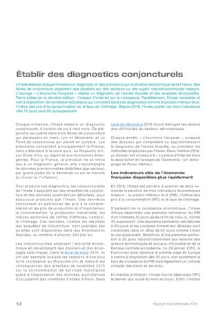 Rapport d’activité Insee 201612
Chaque trimestre, l’Insee élabore un diagnostic
conjoncturel, à horizon de six à neuf mois. Ce dia-
gnostic est publié dans trois Notes de conjoncture
qui paraissent en mars, juin et décembre, et un
Point de conjoncture qui paraî t en octobre. Les
prévisions concernent principalement la France,
mais s’étendent à la zone euro, au Royaume-Uni,
aux États-Unis, au Japon et aux économies émer-
gentes. Pour la France, la prévision ne se limite
pas à un diagnostic général, elle s’accompagne
de données prévisionnelles détaillées (par secteur,
par grand poste de la demande ou sur le marché
du travail et l’inflation ).
Pour produire ces diagnostics, les conjoncturistes
de l’Insee s’appuient sur des enquêtes de conjonc-
ture et des données quantitatives détaillées, pour
b e au c ou p p ro d u i te s pa r l’Inse e. C e s d e r n i è re s
concernent en par ticulier les prix à la consom-
mation et les prix de production et d’impor tation,
la consommation, la production industrielle, les
indices sectoriels de chif fre d’af faires, l’emploi,
le chômage. Ces données, comme les résultats
des enquêtes de conjoncture, sont publiées dès
qu’elles sont disponibles dans des Informations
Rapides, au nombre d’environ 340 par an.
Les conjoncturistes analysent l’actualité écono-
mique en développant des dossiers et des éclai-
rages spécifiques. Dans la Note de mars 2016, ils
ont par exemple analysé les ressor ts d’une plus
for te croissance au Royaume-Uni et mesuré les
conséquences des at tentats de novembre 2015
s u r l a c o n s o m m a t i o n d e s e r v i c e s m a r c h a n d s
grâce à l’exploitation des données quotidiennes
d’occupation des chambres d’hôtels à Paris. Dans
celle de décembre 2016 ils ont décrypté les raisons
des dif ficultés du secteur aéronautique.
Chaque année, « L’économie française », propose
des dossiers qui complètent ou approfondissent
le diagnostic de l’année écoulée, ou précisent les
méthodes employées par l’Insee. Dans l’édition 2016,
un dossier est consacré à « La place d’Internet dans
la description et l’analyse de l’économie » (cf. témoi-
gnage de Ronan Mahieu).
Les indicateurs clés de l’économie
française disponibles plus rapidement
En 2016, l’Insee est parvenu à avancer de deux se-
maines la parution de trois indicateurs économiques
majeurs : le produit intérieur brut (PIB), l’indice des
prix à la consommation (IPC) et le taux de chômage.
S’agissant de la croissance économique, l’Insee
diffuse désormais une première estimation du PIB
d’un trimestre 30 jours après la fin de celui-ci, contre
45 auparavant. Une deuxième estimation est délivrée
à 60 jours et les comptes trimestriels détaillés sont
consolidés dans un délai de 85 jours comme c’était
le cas auparavant. Bénéficier d’une première estima-
tion à 30 jours répond notamment aux besoins des
acteurs économiques et sociaux, d’Eurostat et de la
Banque centrale européenne. Le 29 janvier 2016, la
France est ainsi devenue le premier pays en Europe
à mettre à disposition dès 30 jours, non seulement le
taux de croissance du PIB mais également un compte
complet des biens et services.
En matière d’inflation, l’Insee fournit désormais l’IPC
le dernier jour ouvré du mois en cours. Enfin, l’institut
L’Insee élabore chaque trimestre un diagnostic et des prévisions sur la situation économique de la France. Ses
Notes de conjoncture proposent des dossiers sur des secteurs ou des sujets macroéconomiques majeurs.
L’ouvrage « L’économie française » réalise un diagnostic de l’année écoulée et des analyses structurelles.
Parmi celles de la dernière édition : l’impact d’internet sur la croissance. Parallèlement, l’Insee consolide et
met à disposition de nombreux indicateurs qui comptent dans ces diagnostics comme le produit intérieur brut,
l’indice des prix à la consommation ou le taux de chômage. Depuis 2016, l’Insee publie ces trois indicateurs
clés 15 jours plus tôt qu’auparavant.
Établir des diagnostics conjoncturels
 