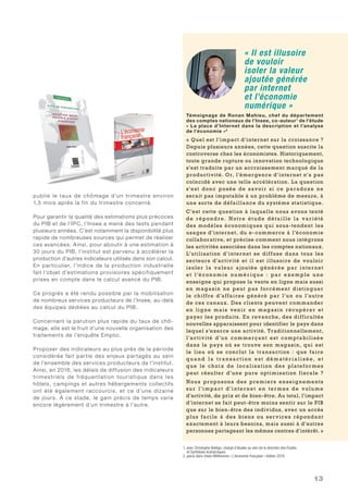 13
publie le taux de chômage d’un trimestre environ
1,5 mois après la fin du trimestre concerné.
Pour garantir la qualité des estimations plus précoces
du PIB et de l’IPC, l’Insee a mené des tests pendant
plusieurs années. C’est notamment la disponibilité plus
rapide de nombreuses sources qui permet de réaliser
ces avancées. Ainsi, pour aboutir à une estimation à
30 jours du PIB, l’institut est parvenu à accélérer la
production d’autres indicateurs utilisés dans son calcul.
En particulier, l’indice de la production industrielle
fait l’objet d’estimations provisoires spécifiquement
prises en compte dans le calcul avancé du PIB.
Ce progrès a été rendu possible par la mobilisation
de nombreux services producteurs de l’Insee, au-delà
des équipes dédiées au calcul du PIB.
Concernant la parution plus rapide du taux de chô-
mage, elle est le fruit d’une nouvelle organisation des
traitements de l’enquête Emploi.
Proposer des indicateurs au plus près de la période
considérée fait partie des enjeux partagés au sein
de l’ensemble des services producteurs de l’institut.
Ainsi, en 2016, les délais de diffusion des indicateurs
trimestriels de fréquentation touristique dans les
hôtels, campings et autres hébergements collectifs
ont été également raccourcis, et ce d’une dizaine
de jours. À ce stade, le gain précis de temps varie
encore légèrement d’un trimestre à l’autre.
« Il est illusoire
de vouloir
isoler la valeur
ajoutée générée
par internet
et l’économie
numérique »
Témoignage de Ronan Mahieu, chef du département
des comptes nationaux de l’Insee, co-auteur1
de l’étude
« La place d’Internet dans la description et l’analyse
de l’économie »2
« Quel est l’impact d’internet sur la croissance ?
Depuis plusieurs années, cette question suscite la
controverse chez les économistes. Historiquement,
toute grande rupture ou innovation technologique
s’est traduite par un accroissement marqué de la
productivité. Or, l’émergence d’internet n’a pas
coïncidé avec une telle accélération. La question
s’est donc posée de savoir si ce paradoxe ne
serait pas imputable à un problème de mesure, à
une sorte de défaillance du système statistique.
C’est cette question à laquelle nous avons tenté
de répond re . Notre ét ude détail le la variété
des modèles économiques qui sous-tendent les
usages d’internet, du e-commerce à l’économie
collaborative, et précise comment nous intégrons
les activités associées dans les comptes nationaux.
L’utilisation d’internet se diffuse dans tous les
secteurs d’activité et il est illusoire de vouloir
isoler la valeur ajoutée générée par internet
et l’é conom ie nu mé r iq ue  : pa r e xe mple u ne
enseigne qui propose la vente en ligne mais aussi
en magasin ne peut pas forcément distinguer
le chiffre d’affaires généré par l’un ou l’autre
de ces canaux. Des clients peuvent commander
en ligne mais venir en magasin récupérer et
payer les produits. En revanche, des difficultés
nouvelles apparaissent pour identifier le pays dans
lequel s’exerce une activité. Traditionnellement,
l’activité d’u n commerçant est comptabilisée
dans le pays où se trouve son magasin, qui est
le lieu où se conclut la transaction  : que faire
q u a n d l a t r a n s ac t io n e s t d é m até r ia l i s é e , e t
que le choix de localisation des plateformes
peut résulter d’une pure optimisation fiscale  ?
Nous proposons des premiers enseignements
su r l’impact d’inter net e n terme s de volu me
d’activité, de prix et de bien-être. Au total, l’impact
d’internet se fait peut-être moins sentir sur le PIB
que sur le bien-être des individus, avec un accès
plus facile à des biens ou services répondant
exactement à leurs besoins, mais aussi à d’autres
personnes partageant les mêmes centres d’intérêt. »
1. avec Christophe Bellégo, chargé d’études au sein de la direction des Études
et Synthèses économiques
2. parue dans Insee Références « L’économie française » édition 2016
 