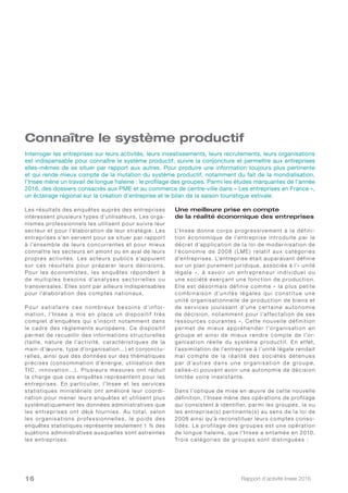 Rapport d’activité Insee 201616
Connaître le système productif
Les résultats des enquêtes auprès des entreprises
intéressent plusieurs types d’utilisateurs. Les orga-
nismes professionnels les utilisent pour suivre leur
secteur et pour l’élaboration de leur stratégie. Les
entreprises s’en servent pour se situer par rapport
à l’ensemble de leurs concurrentes et pour mieux
connaître les secteurs en amont ou en aval de leurs
propres activités. Les acteurs publics s’appuient
sur ces résultats pour préparer leurs décisions.
Pour les économistes, les enquêtes répondent à
de multiples besoins d’analyses sectorielles ou
transversales. Elles sont par ailleurs indispensables
pour l’élaboration des comptes nationaux.
Po u r s a t i s f a i r e c e s n o m b r e u x b e s o i n s d’i n f o r-
mation, l’Insee a mis en place un dispositif très
complet d’enquêtes qui s’inscrit notamment dans
le cadre des règlements européens. Ce dispositif
permet de recueillir des informations structurelles
(taille, nature de l’activité, caractéristiques de la
main-d’œuvre, type d’organisation…) et conjonctu-
relles, ainsi que des données sur des thématiques
précises (consommation d’énergie, utilisation des
TIC, innovation…). Plusieurs mesures ont réduit
la charge que ces enquêtes représentent pour les
entreprises. En particulier, l’Insee et les ser vices
statistiques ministériels ont amélioré leur coordi-
nation pour mener leurs enquêtes et utilisent plus
systématiquement les données administratives que
les entreprises ont déjà fournies. Au total, selon
les organisations professionnelles, le poids des
enquêtes statistiques représente seulement 1 % des
sujétions administratives auxquelles sont astreintes
les entreprises.
Une meilleure prise en compte
de la réalité économique des entreprises
L’Insee donne corps progressivement à la défini-
tion économique de l’entreprise introduite par le
décret d’application de la loi de modernisation de
l’économie de 2008 ( LME) relatif aux catégories
d’entreprises. L’entreprise était auparavant définie
sur un plan purement juridique, associée à l’« unité
légale », à savoir un entrepreneur individuel ou
une société exerçant une fonction de production.
Elle est désormais définie comme « la plus petite
combinaison d’unité s légale s qui constitue une
unité organisationnelle de production de biens et
de ser vices jouissant d’une cer taine autonomie
de décision, notamment pour l’af fectation de ses
ressources courantes ». Cette nouvelle définition
permet de mieux appréhender l’organisation en
groupe et ainsi de mieux rendre compte de l’or-
ganisation réelle du système productif. En ef fet,
l’assimilation de l’entreprise à l’unité légale rendait
mal compte de la réalité des sociétés détenues
pa r d’au tre s d a ns u ne org a nis atio n d e group e,
celles-ci pouvant avoir une autonomie de décision
limitée voire inexistante.
Dans l’optique de mise en œuvre de cette nouvelle
définition, l’Insee mène des opérations de profilage
qui consistent à identifier, parmi les groupes, la ou
les entreprise (s) per tinente (s) au sens de la loi de
2008 ainsi qu’à reconstituer leurs comptes conso-
lidés. Le profilage des groupes est une opération
de longue haleine, que l’Insee a entamée en 2010.
Trois catégories de groupes sont distinguées :
Interroger les entreprises sur leurs activités, leurs investissements, leurs recrutements, leurs organisations
est indispensable pour connaître le système productif, suivre la conjoncture et permettre aux entreprises
elles-mêmes de se situer par rapport aux autres. Pour produire une information toujours plus pertinente
et qui rende mieux compte de la mutation du système productif, notamment du fait de la mondialisation,
l’Insee mène un travail de longue haleine : le profilage des groupes. Parmi les études marquantes de l’année
2016, des dossiers consacrés aux PME et au commerce de centre-ville dans « Les entreprises en France »,
un éclairage régional sur la création d’entreprise et le bilan de la saison touristique estivale.
 