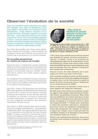 Rapport d’activité Insee 201618
Observer l’évolution de la société
Aux côtés des enquêtes que l’Insee mène réguliè-
rement auprès des ménages, l’institut exploite de
nombreux fichiers administratifs pour produire les
chiffres clés et ses études sur la société française.
De nouvelles perspectives
en matière de mesure de l’emploi
Prévue par la loi1
, la déclaration sociale nominative
(DSN) se substitue progressivement à l’ensemble des
déclarations auxquelles sont tenus les employeurs
auprès d’une diversité d’acteurs ( CPAM, Urssaf,
Pôle emploi, Centre des impôts, Caisses régimes
spéciaux, etc.).
Ce changement s’accompagne de plusieurs évolutions
majeures pour l’Insee, qui mobilise ces déclarations
pour construire son système d’information sur l’emploi
et les revenus d’activité (Siera).
Dès 2016, l’Insee a été destinataire des premières
DSN, cette déclaration se généralisant aux entreprises
en janvier 2017. L’Insee a mis en place un nouveau
processus de traitement de ces données allant de
la réception, au contrôle, à la mise au format des
concepts statistiques, en passant par l’identifica-
tion et le codage de la profession, pour permettre
l’exploitation de cette source.
Dans Siera, la DSN remplace deux sources admi-
nistratives utilisées précédemment : les bordereaux
récapitulatifs (BRC) des régimes général et agricole,
et les déclarations annuelles de données sociales
(DADS). L’Insee a commencé à faire évoluer en pro-
fondeur son système d’information pour s’adapter au
changement de déclarations sociales, le rendre plus
réactif à d’éventuelles évolutions futures et tirer profit
des nouvelles données mises à disposition dans ces
déclarations.
Grâce aux enquêtes menées régulièrement auprès
des ménages, dont celle du recensement, mais
aussi grâce à l’exploitation de nombreux fichiers
administratifs, l’Insee observe l’évolution de la
société française. Chômage, inégalités, structures
familiales… sont autant de dimensions du portrait
social de la France. Parmi les éclairages apportés
en 2016 : l’enjeu de mesurer le halo du chômage et
les difficultés rencontrées par les jeunes en matière
d’accès au logement, d’éducation, d’emploi et de
violences, ainsi que la délinquance juvénile.
« Nous avons pu
bénéficier de conseils
précieux à la fois pour
traiter les données
mais aussi pour
les faire parler »
Témoignage de Fabrice Gilles, Université de Lille 1 - LEM
et TEPP, co-auteurs2
d’un rapport d’évaluation sur
« Les effets du CICE sur l’emploi, les salaires et la
R  D » demandé par France Stratégie et publié en
septembre 2016 et Yannick L’Horty, Université Paris-
Est Marne-la-Vallée - ERUDITE et TEP
« Pour faire notre analyse nous avons eu recours
aux données de quatre services producteurs  :
l’Aco s s 3
, la D gfip, l’ I n se e et le min istère de
l’Enseignement supérieur de la Recherche. Parmi
les données de l’Insee nous avons utilisé celles
issues des DADS4
dans leur version exhaustive ainsi
que les données Fare5
qui donnent l’intégralité
des comptes des entreprises.
Pouvoir utiliser de telles données est le pré-
requis au travail que nous avons mené.
Leur caractère complet et précis est déterminant.
Nous avons pu faire toutes nos requêtes statistiques
et mener notre travail d’économétrie après la
fusion de toutes les sources mises à disposition
via un accès sécurisé du CASD6
.
Outre la fourniture de données, l’Insee nous a
aussi apporté son expertise technique.
En effet, nous avons soumis une première version
du rapport à des experts, dont certains de l’Insee,
afin d’avoir une première évaluation. Nous avons
alors pu bénéficier de conseils précieux à la fois
pour traiter les données mais aussi pour les faire
parler en réponse à la question centrale « Quel
est l’impact du CICE ? ». L’Insee nous a aidé dans
le choix des meilleurs indicateurs, notamment
pour bien cerner les incidences comptables au
niveau des entreprises. Par exemple, en matière
d’impact sur l’emploi, était-il plus pertinent de
considérer l’emploi au 31 décembre ou de prendre
une moyenne lissée sur l’année ?
Grâce à ces commentaires précieux, nous avons
pu affiner notre analyse et consolider un rapport
fiable. »
1. Loi n° 2012-387 du 22 mars 2012 relative à la simplification du droit
et à l’allègement des démarches administratives
 
