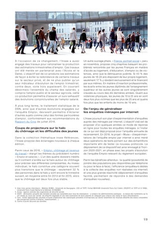 19
À l’occasion de ce changement, l’Insee a aussi
engagé des travaux pour rationaliser la production
des estimations trimestrielles d’emploi. Ces travaux
ont été menés en par tenariat avec l’Acoss et la
Dares. L’objectif est de co-produire ces estimations
de façon à éviter la redondance de certains travaux
sur le secteur privé, et de ne plus publier qu’un
seul indicateur d’évolution de l’emploi trimestriel,
contre deux, voire trois auparavant. En couvrant
désormais l’ensemble du champ des salariés, y
compris l’emploi public et le secteur agricole, cette
co-production permettra d’assurer un suivi exhaustif
des évolutions conjoncturelles de l’emploi salarié.
À plus long terme, le traitement statistique de la
DSN, ainsi que d’autres évolutions engagées sur
l’enquête Emploi, devraient permet tre d’éclairer
d’autres sujets comme celui des formes particulières
d’emploi, conformément aux recommandations du
Rapport du Cnis de juillet 2016.
Coups de projecteurs sur le halo
du chômage et les difficultés des jeunes
Dans la collection thématique Inse e Réfé re nces,
l’Insee propose des éclairages nouveaux à chaque
édition.
Parmi ceux de 2016, « Emploi, chômage et revenus
du travail » élargit les thèmes du précédent numéro
« Emploi et salaires ». L’un des quatre dossiers inédits
qu’il contient s’arrête sur le halo autour du chômage
pour préciser ses différentes composantes. Au niveau
individuel, le halo constitue une catégorie souvent
plus transitoire que le chômage : seulement 32 %
des personnes dans le halo y sont encore le trimestre
suivant, en moyenne entre fin 2013 et fin 2015, alors
que le chômage est deux fois plus stable.
Un autre ouvrage phare, « France, portrait social », paru
en novembre, propose cinq chapitres balayant les pro-
blèmes rencontrés par les jeunes Français en matière
d’accès au logement, d’éducation, d’emploi ou de vio-
lences, ainsi que la délinquance juvénile. Si 43 % des
jeunes de 18-24 ans disposent de leur propre logement,
seulement 17 % y résident exclusivement et le financent
par eux-mêmes. En matière d’insertion professionnelle,
les écarts entre les jeunes diplômés de l’enseignement
supérieur et les autres jeunes se sont singulièrement
creusés au cours des dix dernières années. Quant aux
violences physiques, les jeunes de 10 à 25 ans en sont
deux fois plus victimes que les plus de 25 ans et quatre
fois plus que les enfants de moins de 10 ans.
De l’enjeu de généraliser
les enquêtes ménages par internet
L’Insee poursuit son plan d’expérimentation d’enquêtes
auprès des ménages par internet. L’objectif visé est de
proposer d’ici quelques années ce mode de réponse
en ligne pour toutes les enquêtes ménages, à l’instar
de ce qui est déjà proposé pour l’enquête annuelle de
recensement. En 2016, le projet « Muse » d’expérimen-
tations de l’enquête emploi par internet a ainsi mené
deux opérations de tests portant sur des échantillons
importants afin de tester ce nouveau protocole. Le
déploiement de ce dispositif est ainsi envisagé à l’hori-
zon 2020-2021, en phase avec les projets d’évolution
de l’enquête Emploi relevant du règlement européen.
Parmi les bénéfices attendus : la qualité (possibilité de
joindre des populations peu disponibles par téléphone
ou pour le face-à-face), l’efficience (enquêteurs dédiés
à la collecte des enquêtes non réalisées via internet)
et une plus grande réactivité (déploiement d’enquêtes
facilité, permettant de répondre à des demandes
d’enquêtes nouvelles).
2. Avec trois autres chercheurs : Mathieu BUNEL, Université de Bourgogne, LEDi et TEPP, Ferhat MIHOUBI Université Paris-Est Créteil, ERUDITE et TEPP et Xi YANG,
Université Paris-Ouest Nanterre la Défense, ECONOMIX
3. Acoss : agence centrale des organismes de sécurité sociale
4. DADS : déclaration annuelle des données sociales qui rassemble pour tous les employeurs - y compris les administrations publiques - la masse des traitements qu’ils
ont versés au cours de l’année, les effectifs employés et une liste nominative de leurs salariés en indiquant pour chacun leur statut et leurs rémunérations
5. Fare : fichier approché des résultats d’Esane (Élaboration des statistiques annuelles d’entreprises) qui donne notamment les résultats détaillés des bilans comptables
des entreprises (chiffre d’affaires, investissement...)
6. Centre d’accès sécurisé aux données
 
