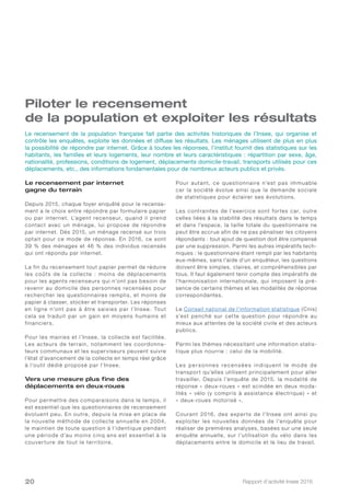 Rapport d’activité Insee 201620
Piloter le recensement
de la population et exploiter les résultats
Le recensement par internet
gagne du terrain
Depuis 2015, chaque foyer enquêté pour le recense-
ment a le choix entre répondre par formulaire papier
ou par internet. L’agent recenseur, quand il prend
contact avec un ménage, lui propose de répondre
par internet. Dès 2015, un ménage recensé sur trois
optait pour ce mode de réponse. En 2016, ce sont
39 % des ménages et 46 % des individus recensés
qui ont répondu par internet.
La fin du recensement tout papier permet de réduire
les coûts de la collecte : moins de déplacements
pour les agents recenseurs qui n’ont pas besoin de
revenir au domicile des personnes recensées pour
rechercher les questionnaires remplis, et moins de
papier à classer, stocker et transporter. Les réponses
en ligne n’ont pas à être saisies par l’Insee. Tout
cela se traduit par un gain en moyens humains et
financiers.
Pour les mairies et l’Insee, la collecte est facilitée.
Les acteurs de terrain, notamment les coordonna-
teurs communaux et les superviseurs peuvent suivre
l’état d’avancement de la collecte en temps réel grâce
à l’outil dédié proposé par l’Insee.
Vers une mesure plus fine des
déplacements en deux-roues
Pour permettre des comparaisons dans le temps, il
est essentiel que les questionnaires de recensement
évoluent peu. En outre, depuis la mise en place de
la nouvelle méthode de collecte annuelle en 2004,
le maintien de toute question à l’identique pendant
une période d’au moins cinq ans est essentiel à la
couverture de tout le territoire.
Pour autant, ce questionnaire n’est pas immuable
car la société évolue ainsi que la demande sociale
de statistiques pour éclairer ses évolutions.
Les contraintes de l’exercice sont fortes car, outre
celles liées à la stabilité des résultats dans le temps
et dans l’espace, la taille totale du questionnaire ne
peut être accrue afin de ne pas pénaliser les citoyens
répondants : tout ajout de question doit être compensé
par une suppression. Parmi les autres impératifs tech-
niques : le questionnaire étant rempli par les habitants
eux-mêmes, sans l’aide d’un enquêteur, les questions
doivent être simples, claires, et compréhensibles par
tous. Il faut également tenir compte des impératifs de
l’harmonisation internationale, qui imposent la pré-
sence de certains thèmes et les modalités de réponse
correspondantes.
Le Conseil national de l’information statistique (Cnis)
s’est penché sur cette question pour répondre au
mieux aux attentes de la société civile et des acteurs
publics.
Parmi les thèmes nécessitant une information statis-
tique plus nourrie : celui de la mobilité.
Les personnes recensées indiquent le mode de
transport qu’elles utilisent principalement pour aller
travailler. Depuis l’enquête de 2015, la modalité de
réponse « deux-roues » est scindée en deux moda-
lités « vélo (y compris à assistance électrique) » et
« deux-roues motorisé ».
Courant 2016, des experts de l’Insee ont ainsi pu
exploiter les nouvelles données de l’enquête pour
réaliser de premières analyses, basées sur une seule
enquête annuelle, sur l’utilisation du vélo dans les
déplacements entre le domicile et le lieu de travail.
Le recensement de la population française fait partie des activités historiques de l’Insee, qui organise et
contrôle les enquêtes, exploite les données et diffuse les résultats. Les ménages utilisent de plus en plus
la possibilité de répondre par internet. Grâce à toutes les réponses, l’institut fournit des statistiques sur les
habitants, les familles et leurs logements, leur nombre et leurs caractéristiques : répartition par sexe, âge,
nationalité, professions, conditions de logement, déplacements domicile-travail, transports utilisés pour ces
déplacements, etc., des informations fondamentales pour de nombreux acteurs publics et privés.
 