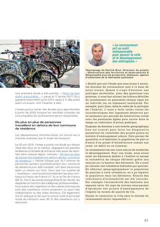 21
Une première étude a été publiée, « Partir de bon
matin, à bicyclette… », parue le 17 janvier 2017. On y
apprend notamment qu’en 2015, seuls 2 % des actifs
ayant un emploi vont travailler à vélo.
L’Insee pourra mener des études plus approfondies
à partir de 2020 lorsque les résultats complets de
cinq enquêtes de recensement seront disponibles.
De plus en plus de personnes
travaillent en dehors de leur commune
de résidence 
Les déplacements domicile-travail ont donné lieu à
d’autres analyses que le mode de transport.
Le 30 juin 2016, l’Insee a publié une étude qui dresse
l’état des lieux en la matière, dégageant les grandes
tendances à l’échelle de la France mais aussi les résul-
tats dans chaque région. Intitulée « De plus en plus
de personnes travaillent en dehors de leur commune
de résidence », l’étude indique que 16,7 millions de
personnes quittent quotidiennement leur commune
de résidence pour aller travailler, soit deux personnes
ayant un emploi sur trois. Ceux que l’on qualifie de
« navetteurs » sont proportionnellement les plus nom-
breux en Hauts-de-France (71 %) et en Île-de-France
(69 %). Parmi les autres enseignements de l’étude, les
disparités en fonction des catégories professionnelles :
trois quarts des ingénieurs et des cadres d’entreprise
sont des navetteurs contre seulement un quart des
indépendants ou des aides familiaux. Est également
mis en exergue le fait que la voiture reste le principal
mode de transport avec 80 % des navetteurs qui y
recourent.
« Le recensement
est un outil
indispensable
pour penser la ville
et le développement
des métropoles »
Témoignage de Patrick Brun, Directeur de projets
- Obser vations des territoires et obser vatoires 
Responsable suivi de production, UrbaLyon, agence
d’urbanisme de la métropole Lyonnaise
« Quelle que soit l’étude que nous avons à mener,
les données du recensement sont à la base de
not re t rav ail . Q u a n d il s ’agit d’é cl aire r u ne
politique sectorielle, avec des questions très
pointues, il nous faut utiliser les fichiers détaillés
du recensement où quasiment chaque ligne est
un individu (ou un logement) anonymisé. Par
exemple, pour Lyon, dans le cadre de la politique
de l’ h a bitat , il nou s a fal lu is ole r toute s le s
caractéristiques des logements desservis par
un ascenseur par période de construction croisé
avec les personnes âgées pour suivre dans le
temps un indicateur d’action publique.
Disposer de données à une échelle géographique
f i n e e s t c r u c i a l p o u r f a i r e l e s d i a g n o s t i c s
permettant de consolider des projets précis en
matière d’aménagement urbain. Cela permet de
quantifier et d’identifier la population de part et
d’autre d’un projet d’infrastructure comme une
route, un métro ou un tramway.
Le recensement est une vraie source de recherche
et développement. Pour une étude, nous avons
isolé les bâtiments dédiés à l’habitat et estimé
la volumétrie de chaque bâtiment grâce au x
sources sur la hauteur des bâtiments. On a ainsi
pu calculer une volumétrie habitable par quartier.
En affectant géographiquement la population
du quartier à cette volumétrie, on a pu répartir
la population dans les bâtiments. Ensuite des
i n d icateu r s d’acc e s si bil ité ont été ca lc u lé s .
Par exemple l’accessibilité des habitants aux
espaces verts. Ce type de travaux nous permet
d’opt i m i s e r no s proj et s d’a mé n age me nt s de
l’espace en termes de qualité de vie.
Penser et construire la ville sans la donnée du
recensement serait impossible ! »
 