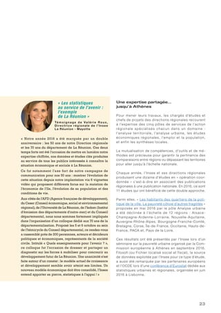 23
Une expertise partagée…
jusqu’à Athènes
Pour mener leurs travaux, les chargés d’études et
chefs de projets des directions régionales recourent
à l’expertise des cinq pôles de services de l’action
régionale spécialisés chacun dans un domaine :
l’analyse territoriale, l’analyse urbaine, les études
économiques régionales, l’emploi et la population,
et enfin les synthèses locales.
La mutualisation de compétences, d’outils et de mé-
thodes est précieuse pour garantir la pertinence des
comparaisons entre régions ou dépassant les territoires
pour aller jusqu’à l’échelle nationale.
Chaque année, l’Insee et ses directions régionales
produisent une dizaine d’études en « opération coor-
donnée » c’est-à-dire en associant des publications
régionales à une publication nationale. En 2016, ce sont
11 études qui ont bénéficié de cette double approche.
Parmi elles, « Les habitants des quartiers de la poli-
tique de la ville. La pauvreté côtoie d’autres fragilités »
proposée en mai 2016 par le pôle Analyse urbaine
a été déclinée à l’échelle de 12 régions : Alsace-
Champagne-Ardenne-Lorraine, Nouvelle-Aquitaine,
Auvergne-Rhône-Alpes, Bourgogne-Franche-Comté,
Bretagne, Corse, Île-de-France, Occitanie, Hauts-de-
France, PACA et, Pays de la Loire.
Ces résultats ont été présentés par l’Insee lors d’un
séminaire sur la pauvreté urbaine organisé par la Com-
mission européenne à Athènes en septembre 2016.
Filosofi (ou Fichier localisé social et fiscal), la source
de données exploitée par l’Insee pour ce type d’étude,
a aussi été remarquée par les partenaires européens
et l’OCDE lors d’une conférence d’Eurostat dédiée aux
statistiques urbaines et régionales, organisée en juin
2016 à Lisbonne.
« Les statistiques
au service de l’avenir :
l’exemple
de La Réunion »
Témoig n ag e d e Va l é r i e Rou x ,
Directrice régionale de l’Insee
La Réunion - Mayotte
« Notre année 2016 a été marquée par un double
anniversaire : les 50 ans de notre Direction régionale
et les 70 ans du département de La Réunion. Ces deux
temps forts ont été l’occasion de mettre en lumière notre
expertise chiffrée, nos données et études clés produites
au service de tous les publics intéressés à connaître la
situation économique et sociale à La Réunion.
Ce fut notamment l’axe fort de notre campagne de
communication pour nos 50 ans : montrer l’évolution de
cette situation depuis notre implantation via 6 vignettes
vidéo qui proposent différents focus sur la mutation de
l’économie de l’île, l’évolution de sa population et des
conditions de vie.
Aux côtés de l’AFD (Agence française de développement),
du Ceser (Conseil économique, social et environnemental
régional), de l’Université de La Réunion, de l’Iedom (Institut
d’émission des départements d’outre-mer) et du Conseil
départemental, nous nous sommes fortement impliqués
dans l’organisation d’un colloque dédié aux 70 ans de la
départementalisation. Proposé les 5 et 6 octobre au sein
de l’hémicycle du Conseil départemental, ce rendez-vous
a rassemblé près de 200 personnes, acteurs et décideurs
politiques et économiques, représentants de la société
civile. Intitulé « Quels enseignements pour l’avenir ? »,
ce colloque fut l’occasion de dresser et partager un
diagnostic sur les forces à mobiliser pour concourir au
développement futur de La Réunion. Une unanimité s’est
faite autour d’un constat : le modèle actuel de croissance
et développement semble avoir atteint ses limites. Un
nouveau modèle économique doit être consolidé, l’Insee
entend apporter sa pierre, statistiques à l’appui ! »
 